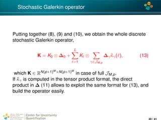 4*
Stochastic Galerkin operator
Putting together (8), (9) and (10), we obtain the whole discrete
stochastic Galerkin operator,
K = K0 ⊗ ∆0 +
L
=1
K ⊗
γ∈JM,p
∆γ ˜κγ( ), (13)
which K ∈ RN(p+1)M ×N(p+1)M
in case of full JM,p.
If ˜κγ is computed in the tensor product format, the direct
product in ∆ (11) allows to exploit the same format for (13), and
build the operator easily.
Center for Uncertainty
Quantiﬁcation
ation Logo Lock-up
20 / 41
 