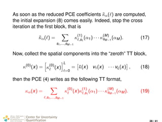 As soon as the reduced PCE coefﬁcients ˜κα( ) are computed,
the initial expansion (8) comes easily. Indeed, stop the cross
iteration at the ﬁrst block, that is
˜κα( ) =
s1,...,sM−1
κ
(1)
,s1
(α1) · · · κ
(M)
sM−1
(αM). (17)
Now, collect the spatial components into the “zeroth” TT block,
κ(0)
(x) = κ
(0)
(x)
L
=0
= ¯κ(x) v1(x) · · · vL(x) , (18)
then the PCE (4) writes as the following TT format,
κα(x) =
,s1,...,sM−1
κ
(0)
(x)κ
(1)
,s1
(α1) · · · κ
(M)
sM−1
(αM). (19)
Center for Uncertainty
Quantiﬁcation
ation Logo Lock-up
28 / 41
 