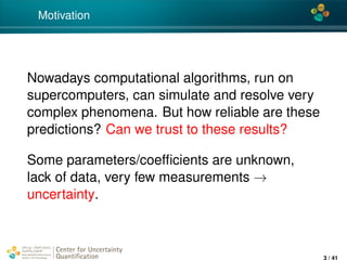 4*
Motivation
Nowadays computational algorithms, run on
supercomputers, can simulate and resolve very
complex phenomena. But how reliable are these
predictions? Can we trust to these results?
Some parameters/coefﬁcients are unknown,
lack of data, very few measurements →
uncertainty.
Center for Uncertainty
Quantiﬁcation
ation Logo Lock-up
3 / 41
 