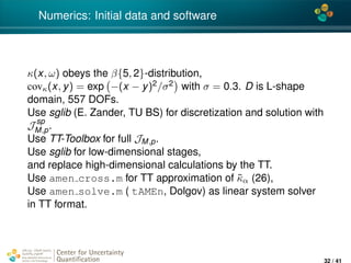 4*
Numerics: Initial data and software
κ(x, ω) obeys the β{5, 2}-distribution,
covκ(x, y) = exp −(x − y)2/σ2 with σ = 0.3. D is L-shape
domain, 557 DOFs.
Use sglib (E. Zander, TU BS) for discretization and solution with
J sp
M,p.
Use TT-Toolbox for full JM,p.
Use sglib for low-dimensional stages,
and replace high-dimensional calculations by the TT.
Use amen cross.m for TT approximation of ˜κα (26),
Use amen solve.m ( tAMEn, Dolgov) as linear system solver
in TT format.
Center for Uncertainty
Quantiﬁcation
ation Logo Lock-up
32 / 41
 