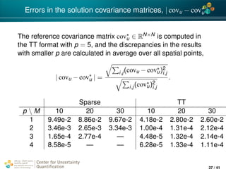 4*
Errors in the solution covariance matrices, | covu − covu |
The reference covariance matrix covu ∈ RN×N is computed in
the TT format with p = 5, and the discrepancies in the results
with smaller p are calculated in average over all spatial points,
| covu − covu | =
i,j(covu − covu)2
i,j
i,j(covu)2
i,j
.
Sparse TT
p  M 10 20 30 10 20 30
1 9.49e-2 8.86e-2 9.67e-2 4.18e-2 2.80e-2 2.60e-2
2 3.46e-3 2.65e-3 3.34e-3 1.00e-4 1.31e-4 2.12e-4
3 1.65e-4 2.77e-4 — 4.48e-5 1.32e-4 2.14e-4
4 8.58e-5 — — 6.28e-5 1.33e-4 1.11e-4
Center for Uncertainty
Quantiﬁcation
ation Logo Lock-up
37 / 41
 