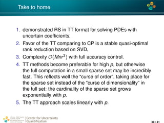 4*
Take to home
1. demonstrated RS in TT format for solving PDEs with
uncertain coefﬁcients.
2. Favor of the TT comparing to CP is a stable quasi-optimal
rank reduction based on SVD.
3. Complexity O(Mnr3) with full accuracy control.
4. TT methods become preferable for high p, but otherwise
the full computation in a small sparse set may be incredibly
fast. This reﬂects well the “curse of order”, taking place for
the sparse set instead of the “curse of dimensionality” in
the full set: the cardinality of the sparse set grows
exponentially with p.
5. The TT approach scales linearly with p.
Center for Uncertainty
Quantiﬁcation
ation Logo Lock-up
38 / 41
 