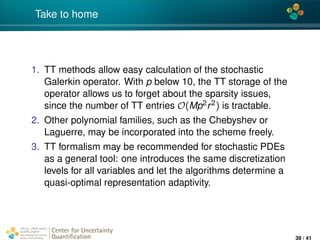 4*
Take to home
1. TT methods allow easy calculation of the stochastic
Galerkin operator. With p below 10, the TT storage of the
operator allows us to forget about the sparsity issues,
since the number of TT entries O(Mp2r2) is tractable.
2. Other polynomial families, such as the Chebyshev or
Laguerre, may be incorporated into the scheme freely.
3. TT formalism may be recommended for stochastic PDEs
as a general tool: one introduces the same discretization
levels for all variables and let the algorithms determine a
quasi-optimal representation adaptivity.
Center for Uncertainty
Quantiﬁcation
ation Logo Lock-up
39 / 41
 