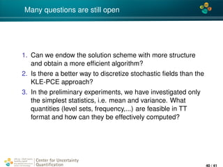 4*
Many questions are still open
1. Can we endow the solution scheme with more structure
and obtain a more efﬁcient algorithm?
2. Is there a better way to discretize stochastic ﬁelds than the
KLE-PCE approach?
3. In the preliminary experiments, we have investigated only
the simplest statistics, i.e. mean and variance. What
quantities (level sets, frequency,...) are feasible in TT
format and how can they be effectively computed?
Center for Uncertainty
Quantiﬁcation
ation Logo Lock-up
40 / 41
 