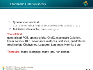 4*
Stochastic Galerkin library
1. Type in your terminal
git clone git://github.com/ezander/sglib.git
2. To initialize all variables, run startup.m
You will ﬁnd:
generalised PCE, sparse grids, (Q)MC, stochastic Galerkin,
linear solvers, KLE, covariance matrices, statistics, quadratures
(multivariate Chebyshev, Laguerre, Lagrange, Hermite ) etc
There are: many examples, many test, rich demos
Center for Uncertainty
Quantiﬁcation
ation Logo Lock-up
41 / 41
 