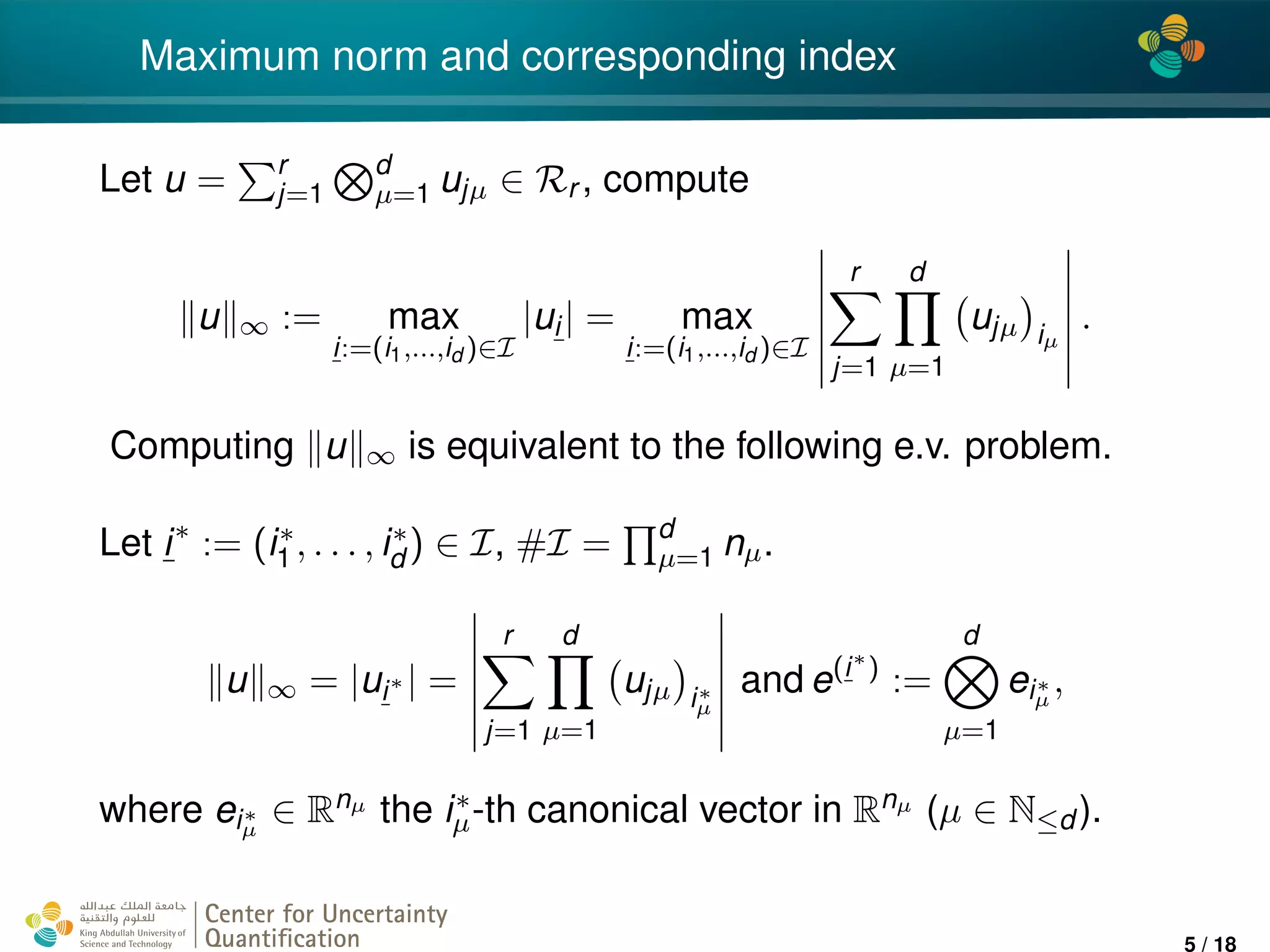 4*
Maximum norm and corresponding index
Let u = r
j=1
d
µ=1 ujµ ∈ Rr , compute
u ∞ := max
i:=(i1,...,id )∈I
|ui| = max
i:=(i1,...,id )∈I
r
j=1
d
µ=1
ujµ iµ
.
Computing u ∞ is equivalent to the following e.v. problem.
Let i∗
:= (i∗
1 , . . . , i∗
d ) ∈ I, #I = d
µ=1 nµ.
u ∞ = |ui∗ | =
r
j=1
d
µ=1
ujµ i∗
µ
and e(i∗
)
:=
d
µ=1
ei∗
µ
,
where ei∗
µ
∈ Rnµ the i∗
µ-th canonical vector in Rnµ (µ ∈ N≤d ).
Center for Uncertainty
Quantiﬁcation
ation Logo Lock-up
5 / 18
 