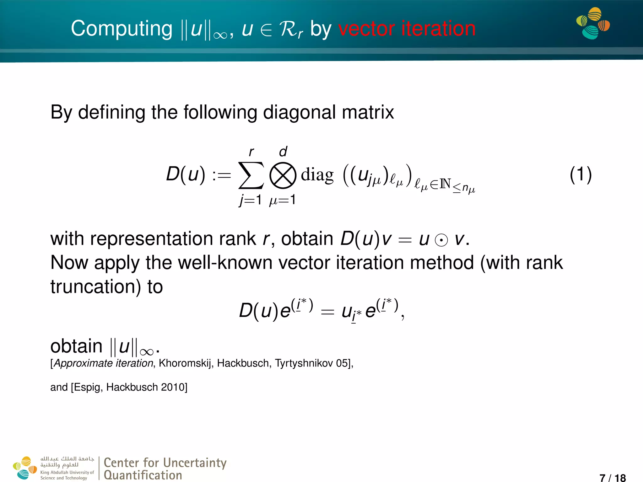 4*
Computing u ∞, u ∈ Rr by vector iteration
By deﬁning the following diagonal matrix
D(u) :=
r
j=1
d
µ=1
diag (ujµ) µ µ∈N≤nµ
(1)
with representation rank r, obtain D(u)v = u v.
Now apply the well-known vector iteration method (with rank
truncation) to
D(u)e(i∗
)
= ui∗ e(i∗
)
,
obtain u ∞.
[Approximate iteration, Khoromskij, Hackbusch, Tyrtyshnikov 05],
and [Espig, Hackbusch 2010]
Center for Uncertainty
Quantiﬁcation
ation Logo Lock-up
7 / 18
 