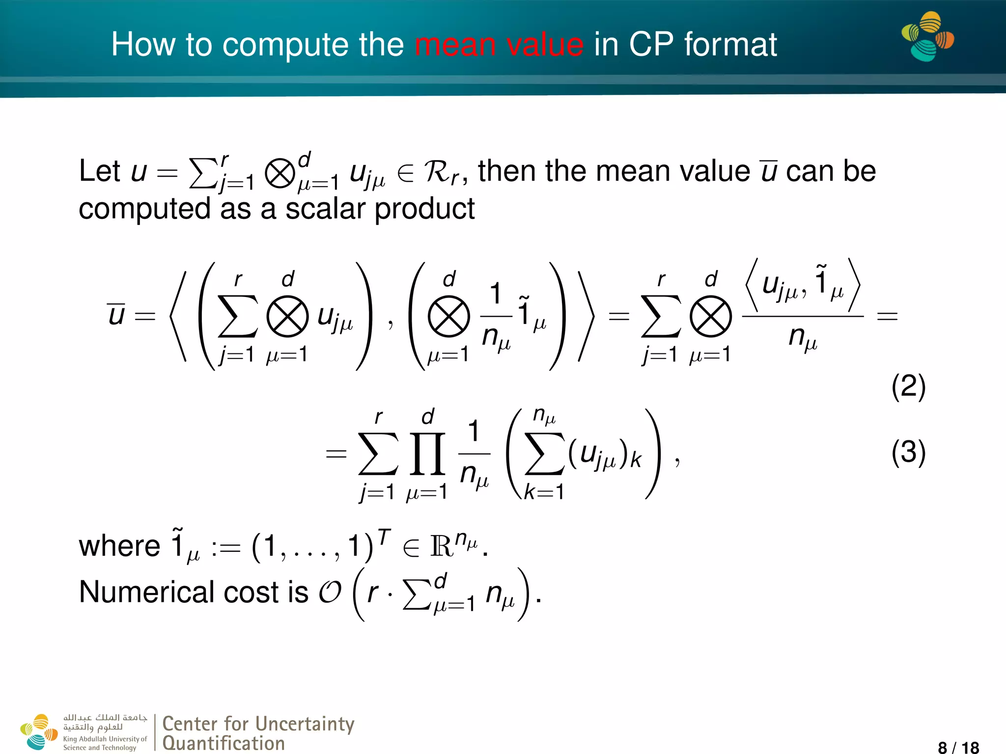 4*
How to compute the mean value in CP format
Let u = r
j=1
d
µ=1 ujµ ∈ Rr , then the mean value u can be
computed as a scalar product
u =


r
j=1
d
µ=1
ujµ

 ,


d
µ=1
1
nµ
˜1µ

 =
r
j=1
d
µ=1
ujµ, ˜1µ
nµ
=
(2)
=
r
j=1
d
µ=1
1
nµ
nµ
k=1
(ujµ)k , (3)
where ˜1µ := (1, . . . , 1)T ∈ Rnµ .
Numerical cost is O r · d
µ=1 nµ .
Center for Uncertainty
Quantiﬁcation
ation Logo Lock-up
8 / 18
 