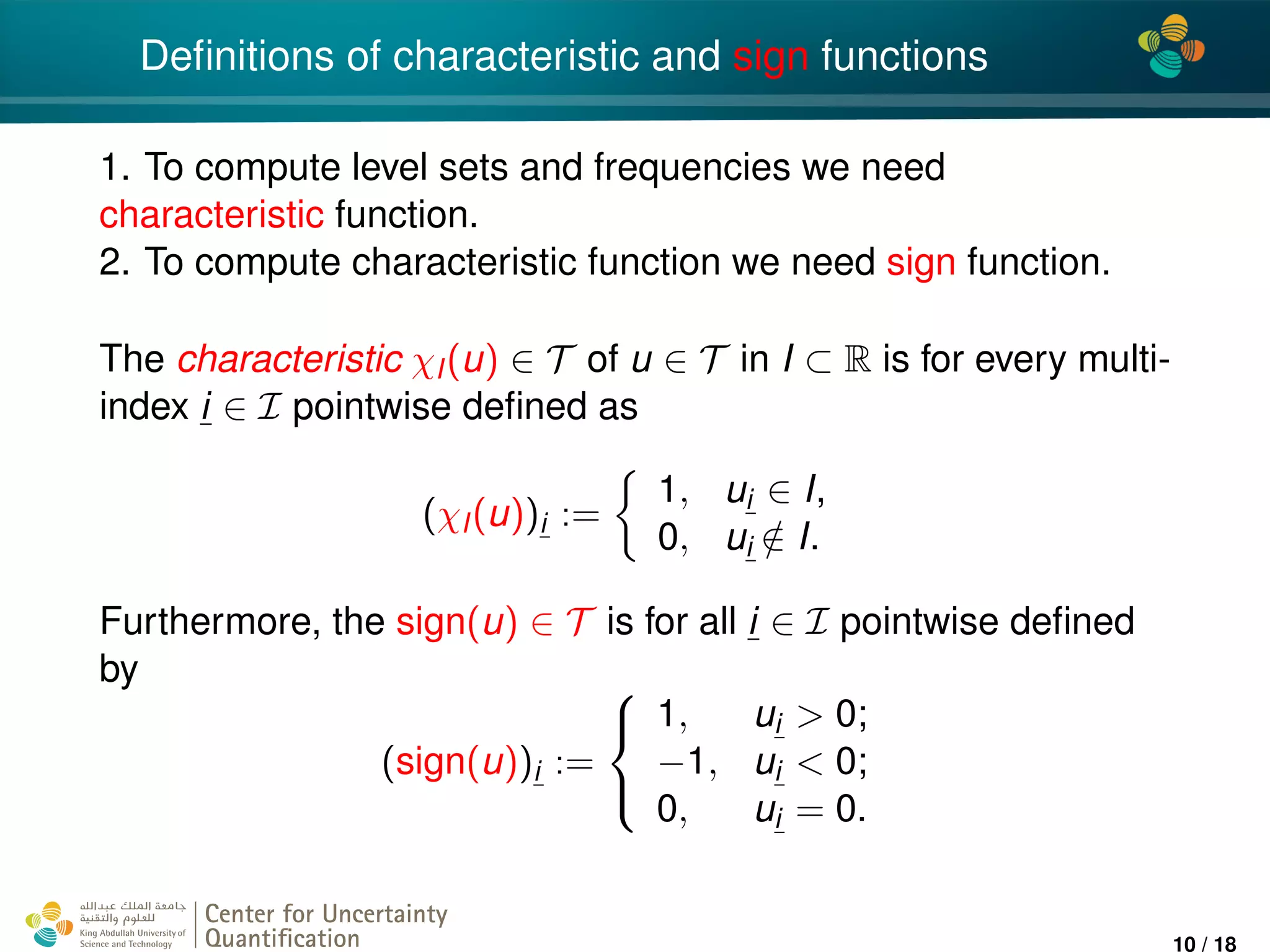 4*
Deﬁnitions of characteristic and sign functions
1. To compute level sets and frequencies we need
characteristic function.
2. To compute characteristic function we need sign function.
The characteristic χI(u) ∈ T of u ∈ T in I ⊂ R is for every multi-
index i ∈ I pointwise deﬁned as
(χI(u))i :=
1, ui ∈ I,
0, ui /∈ I.
Furthermore, the sign(u) ∈ T is for all i ∈ I pointwise deﬁned
by
(sign(u))i :=



1, ui > 0;
−1, ui < 0;
0, ui = 0.
Center for Uncertainty
Quantiﬁcation
ation Logo Lock-up
10 / 18
 