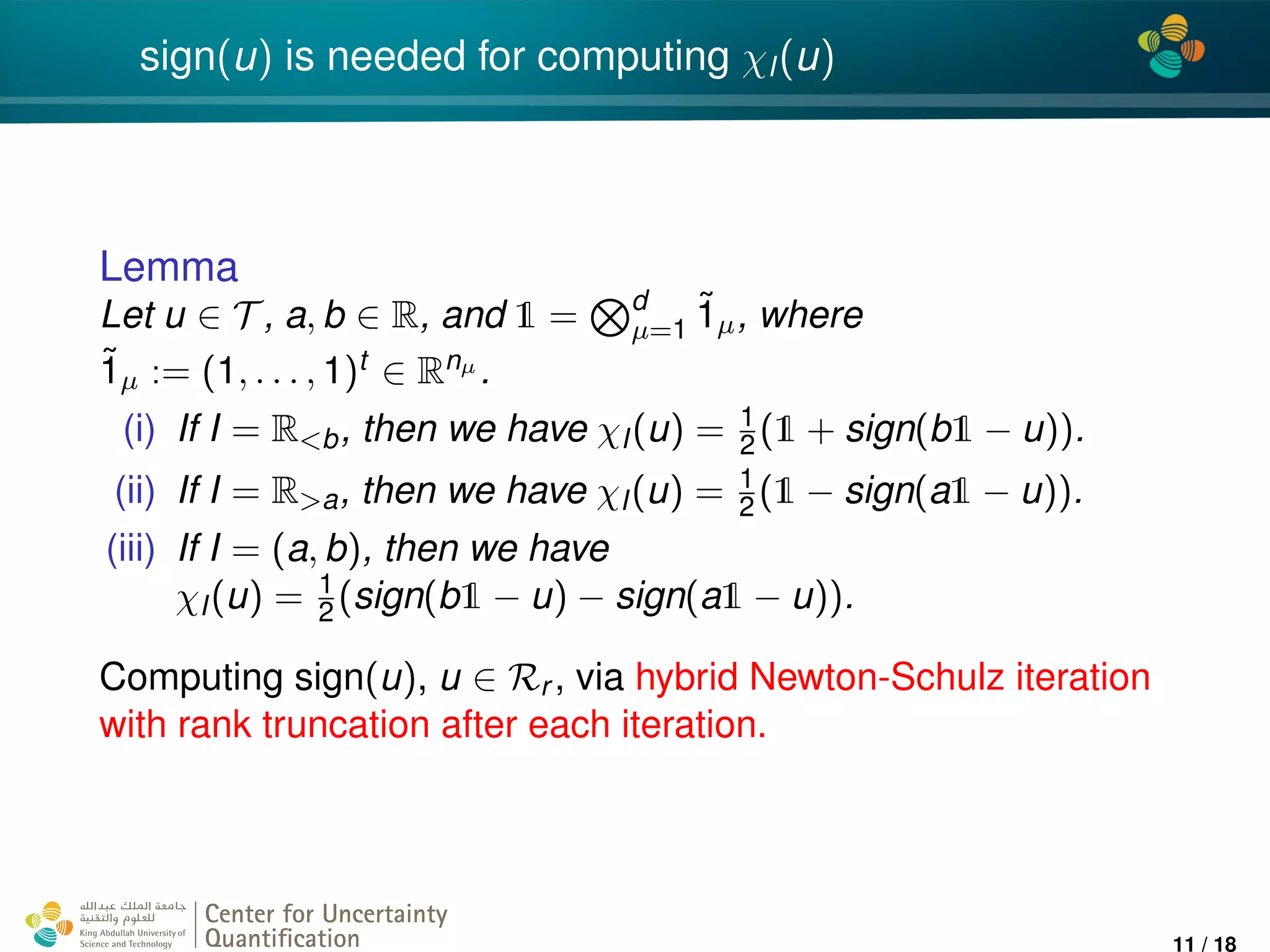 4*
sign(u) is needed for computing χI(u)
Lemma
Let u ∈ T , a, b ∈ R, and 1 = d
µ=1
˜1µ, where
˜1µ := (1, . . . , 1)t ∈ Rnµ .
(i) If I = R<b, then we have χI(u) = 1
2 (1 + sign(b1 − u)).
(ii) If I = R>a, then we have χI(u) = 1
2(1 − sign(a1 − u)).
(iii) If I = (a, b), then we have
χI(u) = 1
2 (sign(b1 − u) − sign(a1 − u)).
Computing sign(u), u ∈ Rr , via hybrid Newton-Schulz iteration
with rank truncation after each iteration.
Center for Uncertainty
Quantiﬁcation
ation Logo Lock-up
11 / 18
 