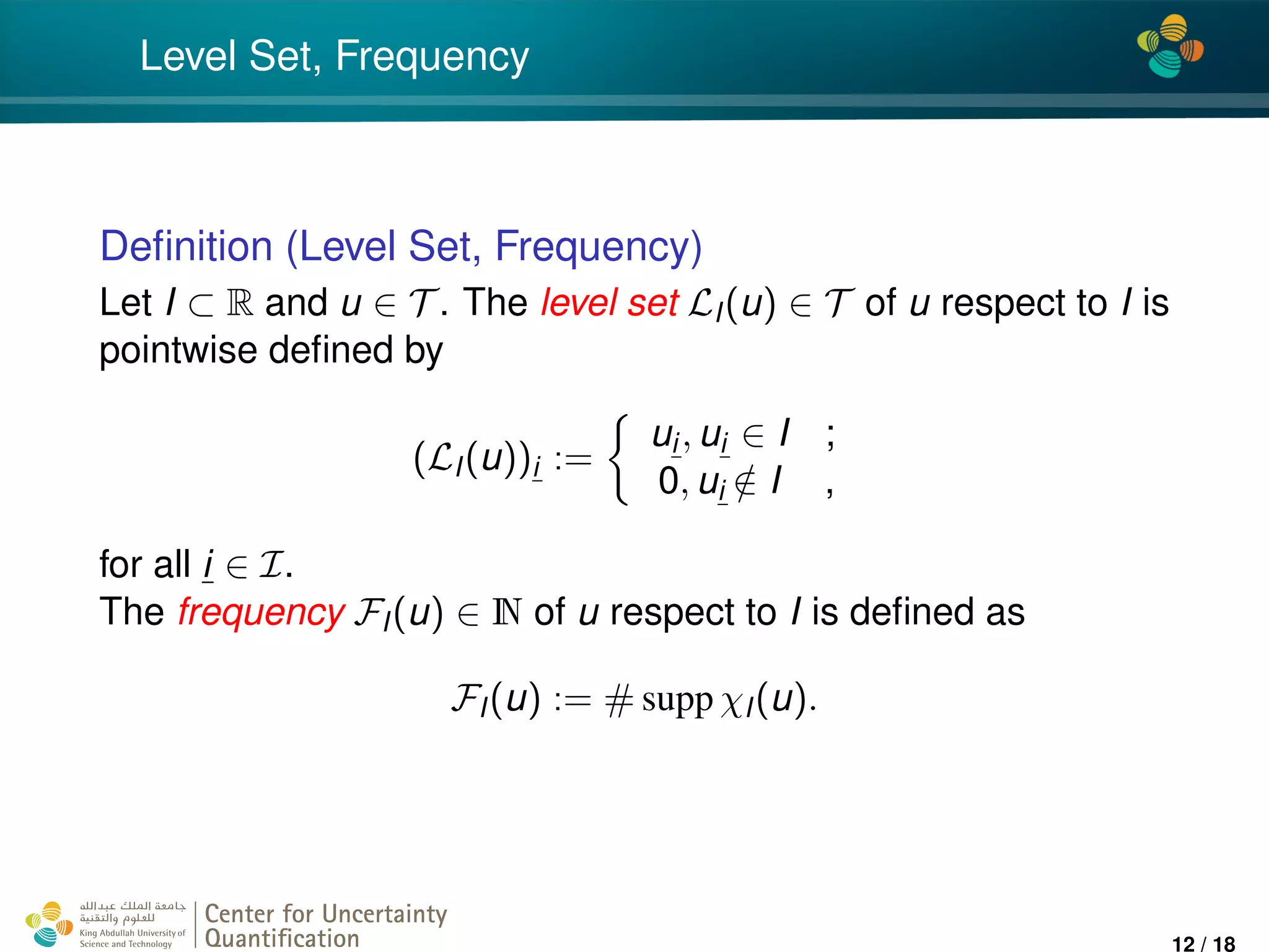 4*
Level Set, Frequency
Deﬁnition (Level Set, Frequency)
Let I ⊂ R and u ∈ T . The level set LI(u) ∈ T of u respect to I is
pointwise deﬁned by
(LI(u))i :=
ui, ui ∈ I ;
0, ui /∈ I ,
for all i ∈ I.
The frequency FI(u) ∈ N of u respect to I is deﬁned as
FI(u) := # supp χI(u).
Center for Uncertainty
Quantiﬁcation
ation Logo Lock-up
12 / 18
 