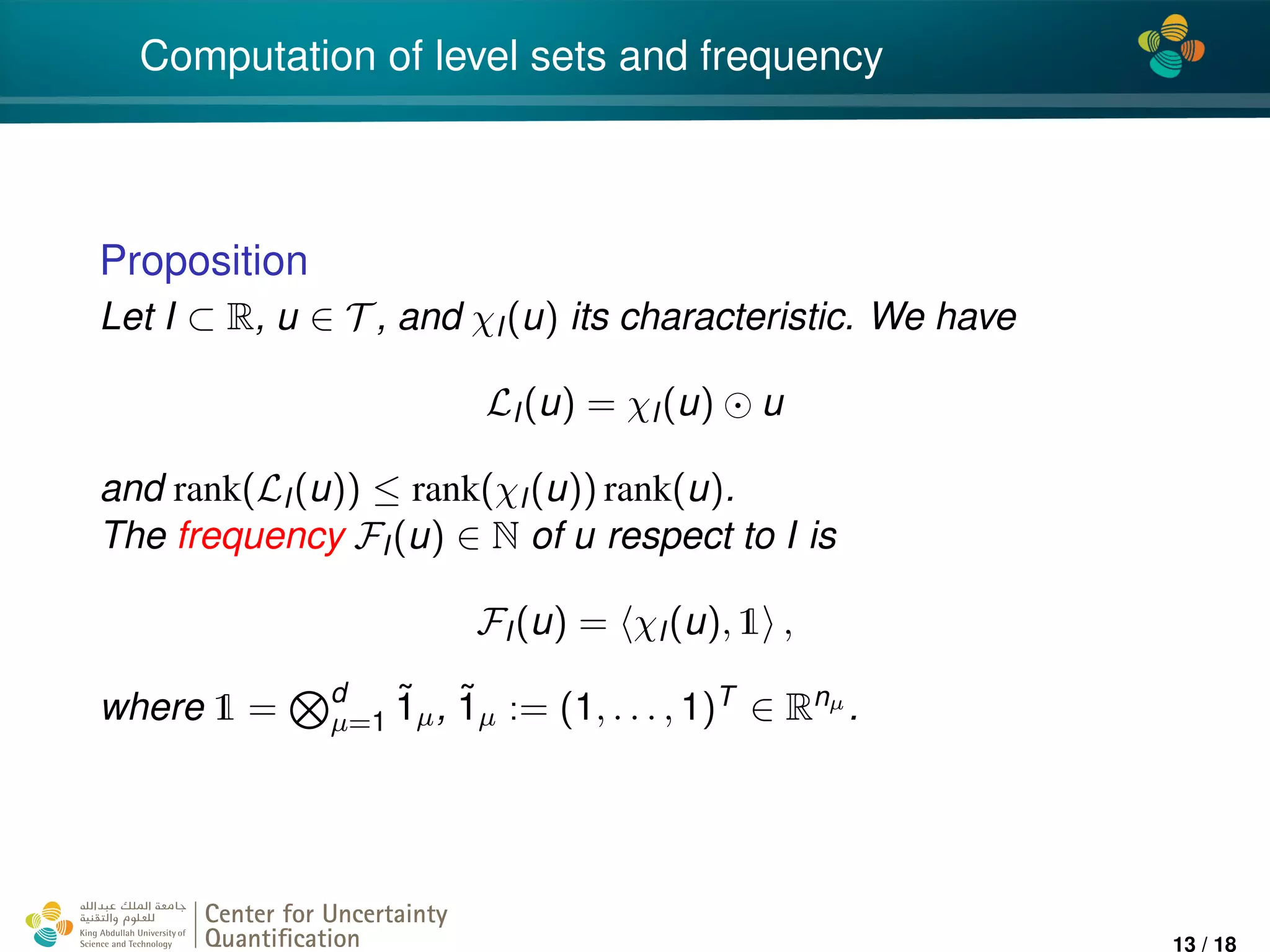 4*
Computation of level sets and frequency
Proposition
Let I ⊂ R, u ∈ T , and χI(u) its characteristic. We have
LI(u) = χI(u) u
and rank(LI(u)) ≤ rank(χI(u)) rank(u).
The frequency FI(u) ∈ N of u respect to I is
FI(u) = χI(u), 1 ,
where 1 = d
µ=1
˜1µ, ˜1µ := (1, . . . , 1)T ∈ Rnµ .
Center for Uncertainty
Quantiﬁcation
ation Logo Lock-up
13 / 18
 