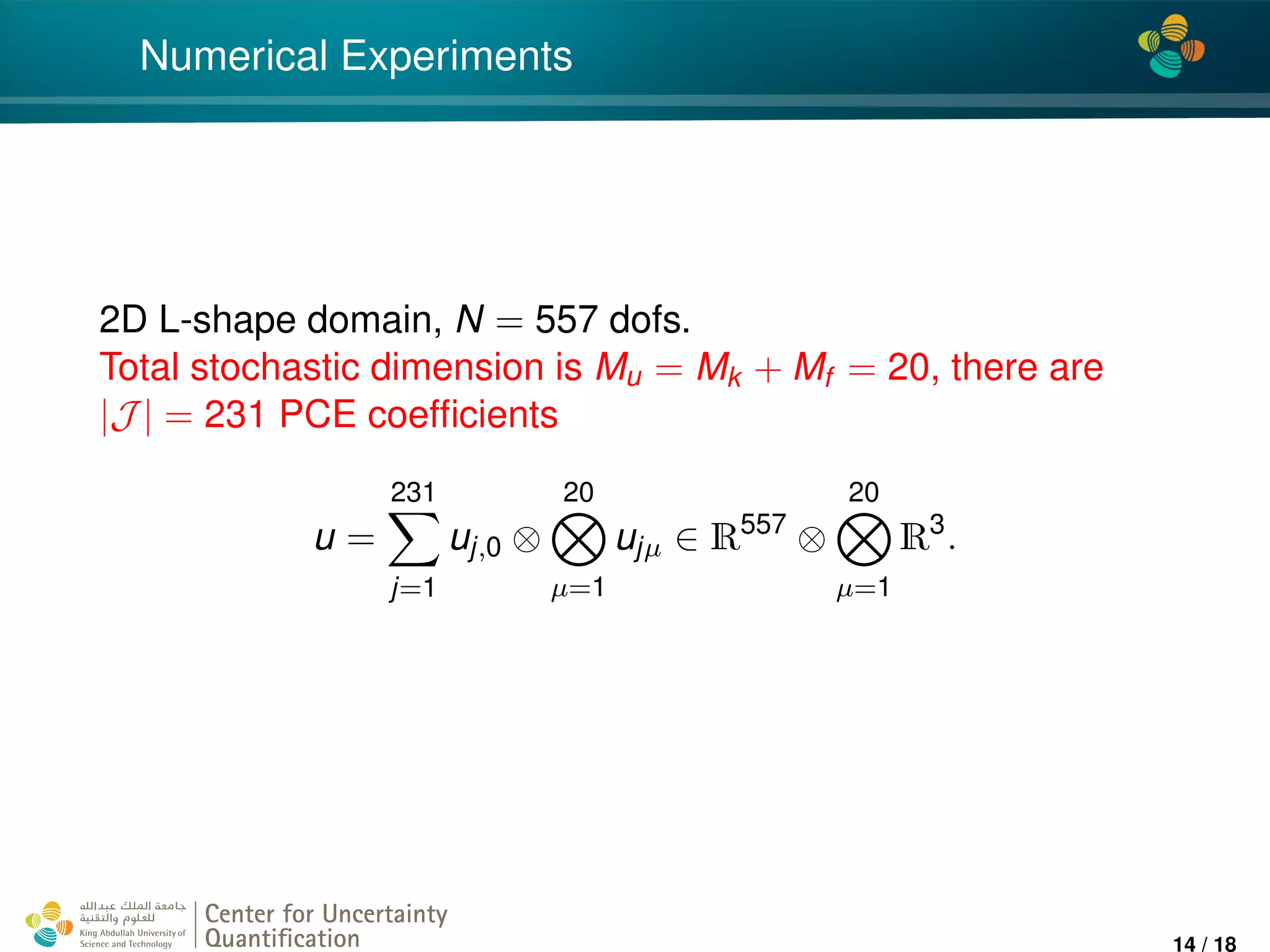 4*
Numerical Experiments
2D L-shape domain, N = 557 dofs.
Total stochastic dimension is Mu = Mk + Mf = 20, there are
|J | = 231 PCE coefﬁcients
u =
231
j=1
uj,0 ⊗
20
µ=1
ujµ ∈ R557
⊗
20
µ=1
R3
.
Center for Uncertainty
Quantiﬁcation
ation Logo Lock-up
14 / 18
 