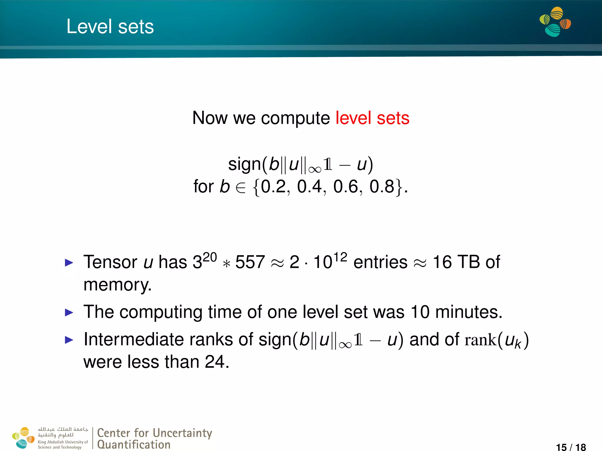 4*
Level sets
Now we compute level sets
sign(b u ∞1 − u)
for b ∈ {0.2, 0.4, 0.6, 0.8}.
Tensor u has 320 ∗ 557 ≈ 2 · 1012 entries ≈ 16 TB of
memory.
The computing time of one level set was 10 minutes.
Intermediate ranks of sign(b u ∞1 − u) and of rank(uk )
were less than 24.
Center for Uncertainty
Quantiﬁcation
ation Logo Lock-up
15 / 18
 