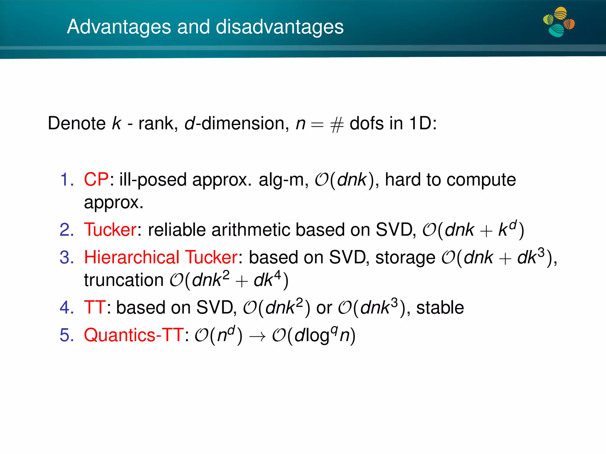 4*
Advantages and disadvantages
Denote k - rank, d-dimension, n = # dofs in 1D:
1. CP: ill-posed approx. alg-m, O(dnk), hard to compute
approx.
2. Tucker: reliable arithmetic based on SVD, O(dnk + kd )
3. Hierarchical Tucker: based on SVD, storage O(dnk + dk3),
truncation O(dnk2 + dk4)
4. TT: based on SVD, O(dnk2) or O(dnk3), stable
5. Quantics-TT: O(nd ) → O(dlogq
n)
 