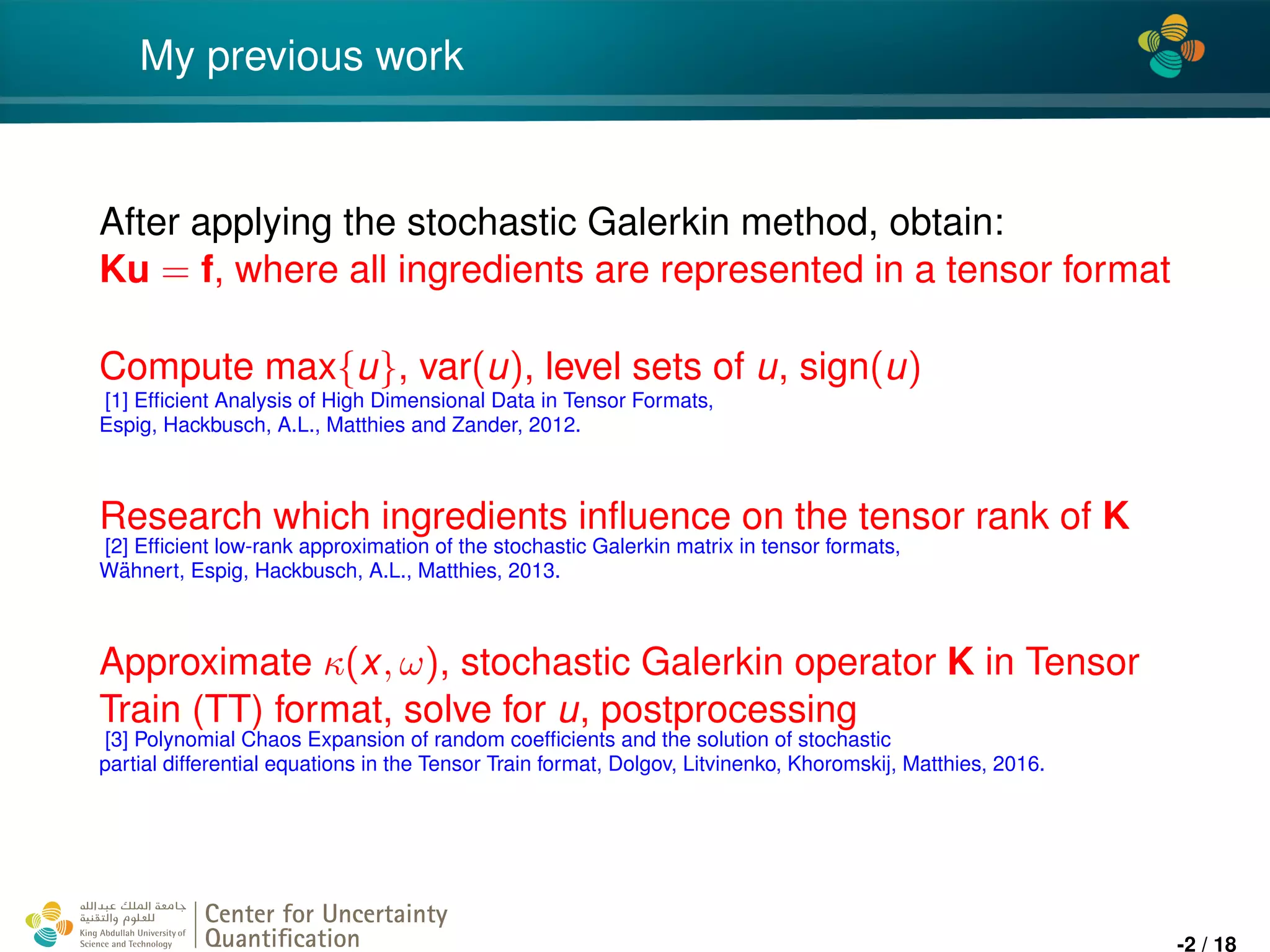4*
My previous work
After applying the stochastic Galerkin method, obtain:
Ku = f, where all ingredients are represented in a tensor format
Compute max{u}, var(u), level sets of u, sign(u)
[1] Efﬁcient Analysis of High Dimensional Data in Tensor Formats,
Espig, Hackbusch, A.L., Matthies and Zander, 2012.
Research which ingredients inﬂuence on the tensor rank of K
[2] Efﬁcient low-rank approximation of the stochastic Galerkin matrix in tensor formats,
W¨ahnert, Espig, Hackbusch, A.L., Matthies, 2013.
Approximate κ(x, ω), stochastic Galerkin operator K in Tensor
Train (TT) format, solve for u, postprocessing
[3] Polynomial Chaos Expansion of random coefﬁcients and the solution of stochastic
partial differential equations in the Tensor Train format, Dolgov, Litvinenko, Khoromskij, Matthies, 2016.
Center for Uncertainty
Quantiﬁcation
ation Logo Lock-up
-2 / 18
 