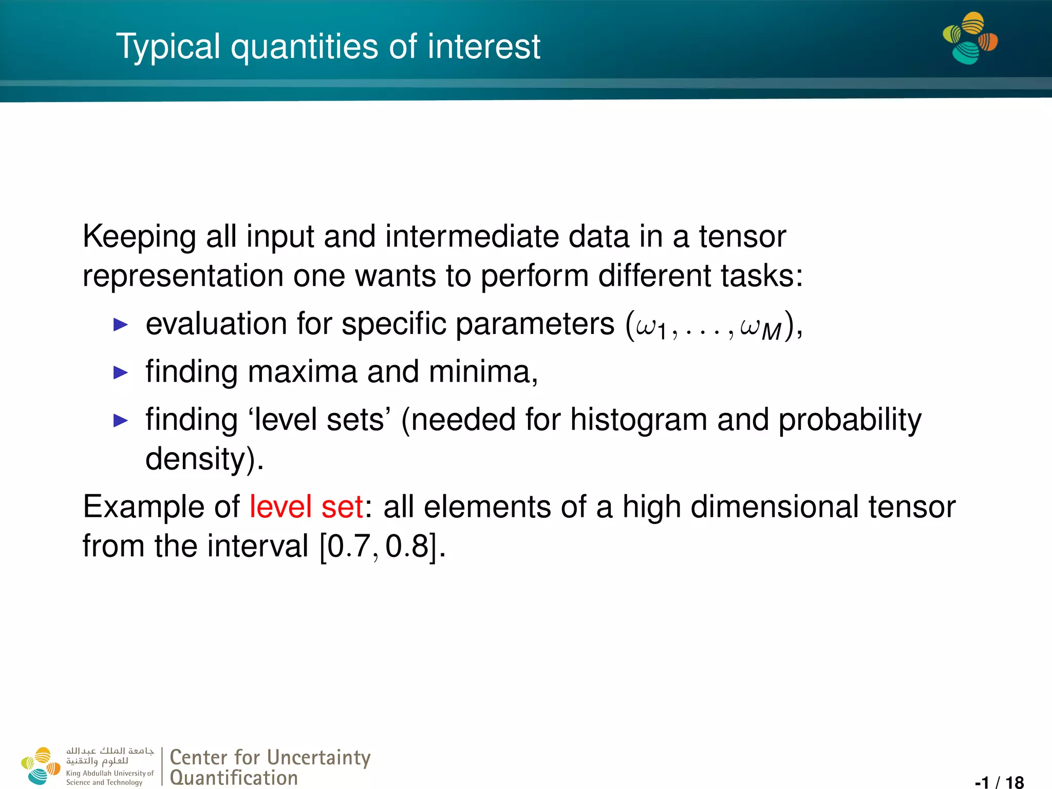 4*
Typical quantities of interest
Keeping all input and intermediate data in a tensor
representation one wants to perform different tasks:
evaluation for speciﬁc parameters (ω1, . . . , ωM),
ﬁnding maxima and minima,
ﬁnding ‘level sets’ (needed for histogram and probability
density).
Example of level set: all elements of a high dimensional tensor
from the interval [0.7, 0.8].
Center for Uncertainty
Quantiﬁcation
ation Logo Lock-up
-1 / 18
 