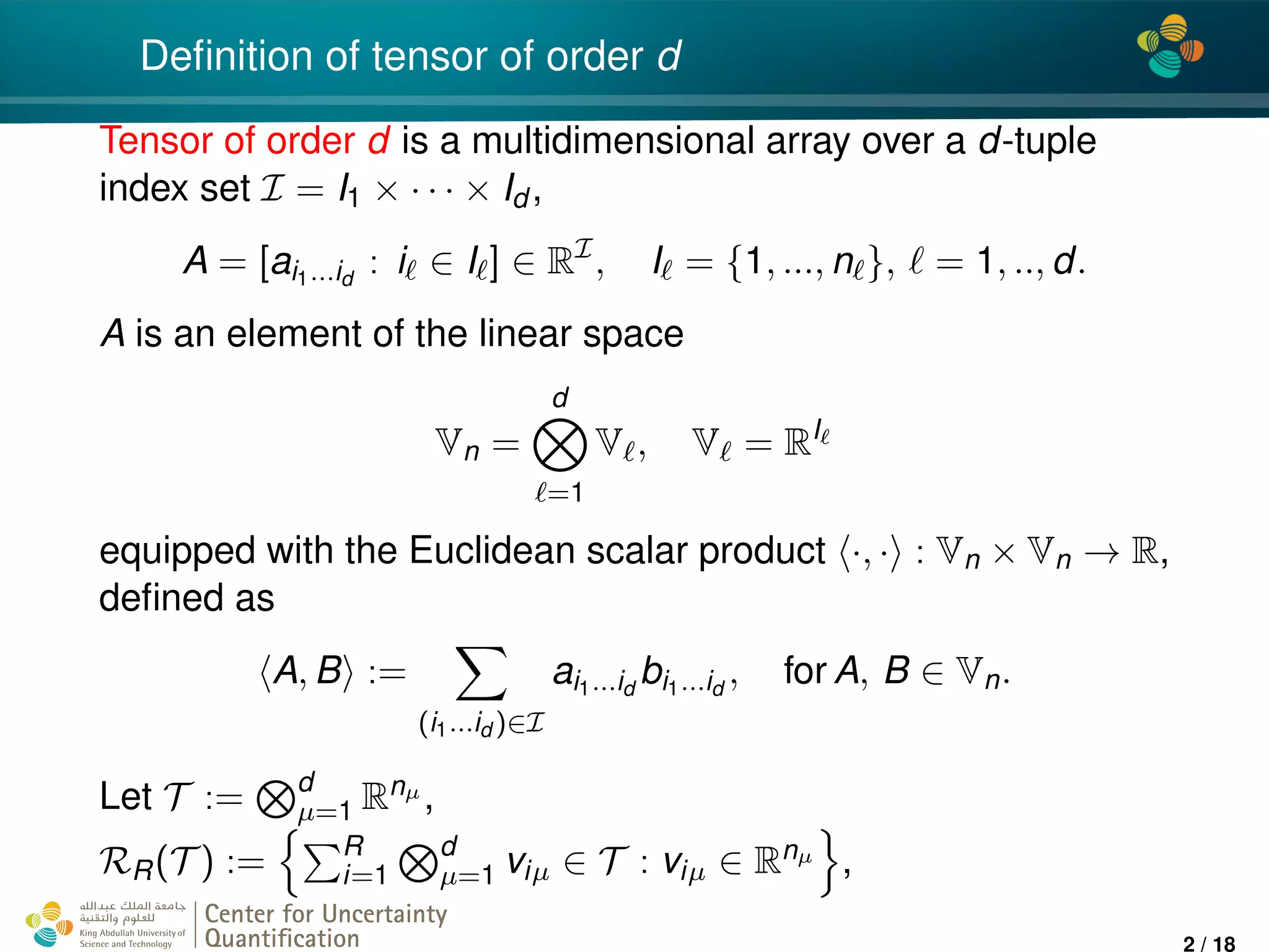 4*
Deﬁnition of tensor of order d
Tensor of order d is a multidimensional array over a d-tuple
index set I = I1 × · · · × Id ,
A = [ai1...id
: i ∈ I ] ∈ RI
, I = {1, ..., n }, = 1, .., d.
A is an element of the linear space
Vn =
d
=1
V , V = RI
equipped with the Euclidean scalar product ·, · : Vn × Vn → R,
deﬁned as
A, B :=
(i1...id )∈I
ai1...id
bi1...id
, for A, B ∈ Vn.
Let T := d
µ=1 Rnµ ,
RR(T ) := R
i=1
d
µ=1 viµ ∈ T : viµ ∈ Rnµ ,
Center for Uncertainty
Quantiﬁcation
ation Logo Lock-up
2 / 18
 