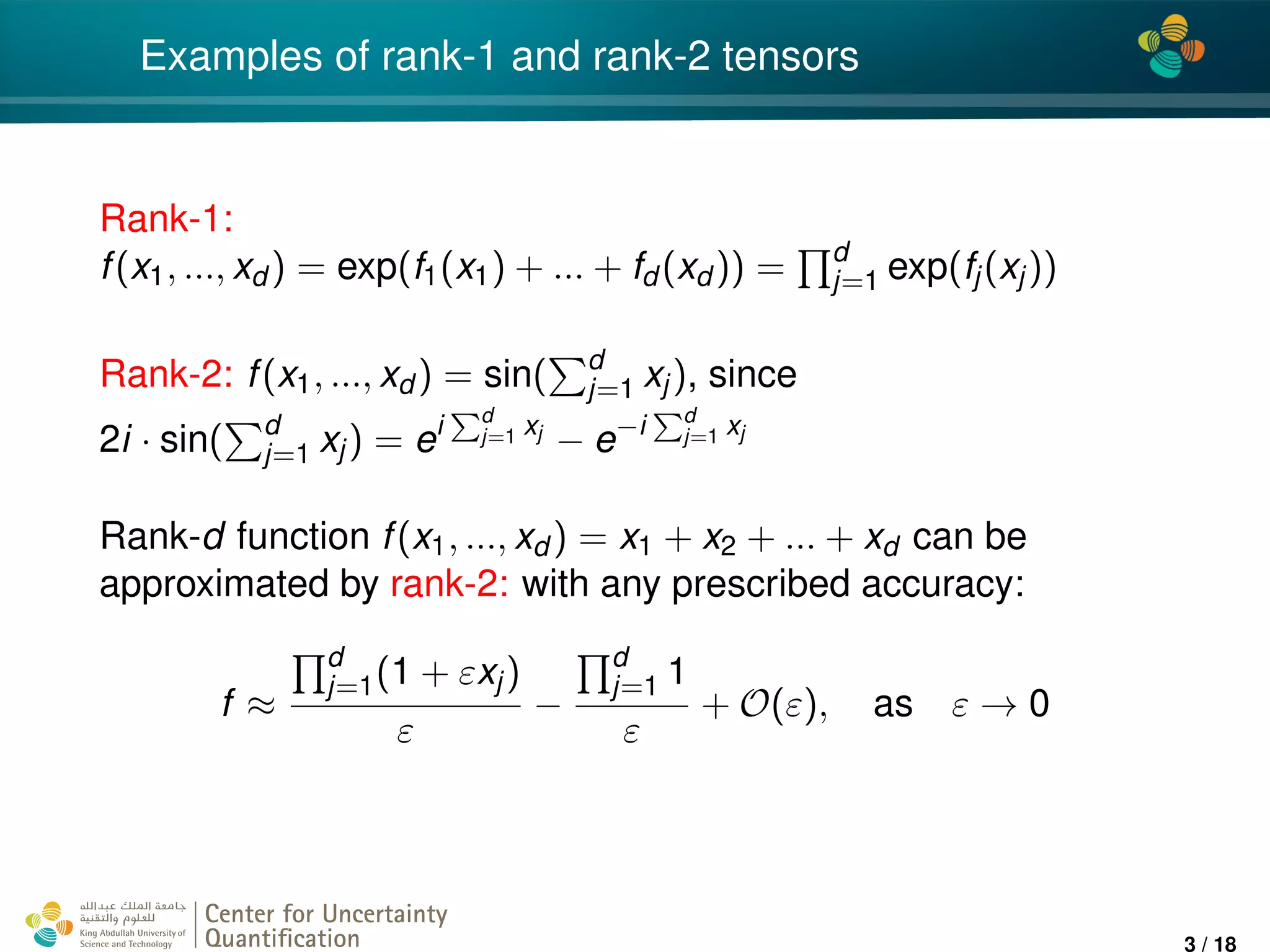 4*
Examples of rank-1 and rank-2 tensors
Rank-1:
f(x1, ..., xd ) = exp(f1(x1) + ... + fd (xd )) = d
j=1 exp(fj(xj))
Rank-2: f(x1, ..., xd ) = sin( d
j=1 xj), since
2i · sin( d
j=1 xj) = ei d
j=1 xj
− e−i d
j=1 xj
Rank-d function f(x1, ..., xd ) = x1 + x2 + ... + xd can be
approximated by rank-2: with any prescribed accuracy:
f ≈
d
j=1(1 + εxj)
ε
−
d
j=1 1
ε
+ O(ε), as ε → 0
Center for Uncertainty
Quantiﬁcation
ation Logo Lock-up
3 / 18
 