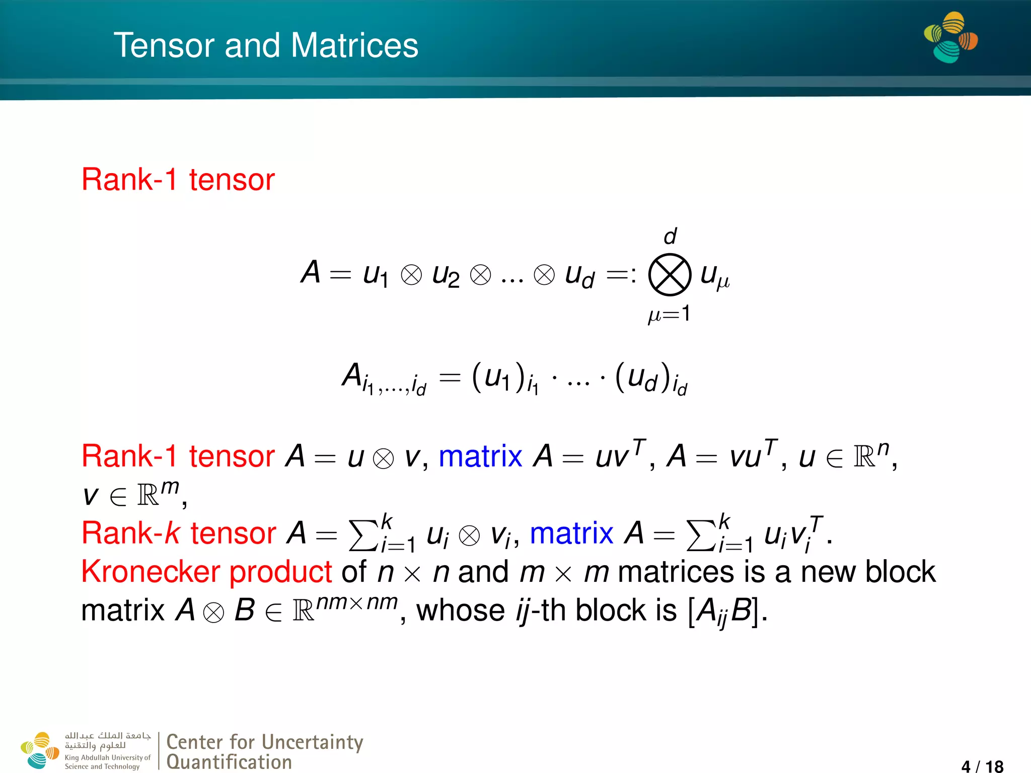 4*
Tensor and Matrices
Rank-1 tensor
A = u1 ⊗ u2 ⊗ ... ⊗ ud =:
d
µ=1
uµ
Ai1,...,id
= (u1)i1
· ... · (ud )id
Rank-1 tensor A = u ⊗ v, matrix A = uvT , A = vuT , u ∈ Rn,
v ∈ Rm,
Rank-k tensor A = k
i=1 ui ⊗ vi, matrix A = k
i=1 uivT
i .
Kronecker product of n × n and m × m matrices is a new block
matrix A ⊗ B ∈ Rnm×nm, whose ij-th block is [AijB].
Center for Uncertainty
Quantiﬁcation
ation Logo Lock-up
4 / 18
 