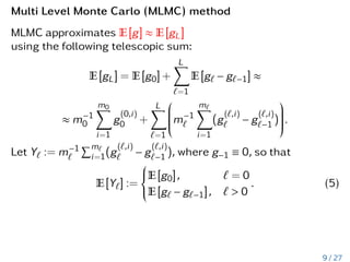 Multi Level Monte Carlo (MLMC) method
MLMC approximates E[g] ≈ E[gL]
using the following telescopic sum:
E[gL] = E[g0] +
L
X
`=1
E[g` − g`−1] ≈
≈ m−1
0
m0
X
i=1
g
(0,i)
0 +
L
X
`=1






m−1
`
m
X̀
i=1
(g
(`,i)
` − g
(`,i)
`−1 )






.
Let Y` := m−1
`
Pm`
i=1(g
(`,i)
` − g
(`,i)
`−1 ), where g−1 ≡ 0, so that
E[Y`] :=







E[g0], ` = 0
E[g` − g`−1], ` > 0
. (5)
9 / 27
 