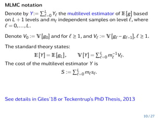 MLMC notation
Denote by Y:=
PL
`=0 Y` the multilevel estimator of E[g] based
on L + 1 levels and m` independent samples on level `, where
` = 0,...,L.
Denote V0 := V [g0] and for ` ≥ 1, and V` := V [g` − g`−1], ` ≥ 1.
The standard theory states:
E[Y] = E[gL], V [Y] =
PL
`=0 m−1
` V`.
The cost of the multilevel estimator Y is
S :=
PL
`=0 m`s`.
See details in Giles’18 or Teckentrup’s PhD Thesis, 2013
10 / 27
 