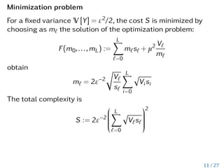 Minimization problem
For a fixed variance V [Y] = ε2/2, the cost S is minimized by
choosing as m` the solution of the optimization problem:
F(m0,...,mL) :=
L
X
`=0
m`s` + µ2 V`
m`
obtain
m` = 2ε−2
r
V`
s`
L
X
i=0
p
Visi
The total complexity is
S := 2ε−2








L
X
`=0
p
V`s`








2
11 / 27
 