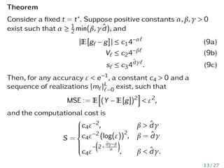 Theorem
Consider a fixed t = t∗. Suppose positive constants α,β,γ > 0
exist such that α ≥ 1
2 min(β,γd̂), and
|E[g` − g]| ≤ c14−α`
(9a)
V` ≤ c24−β`
(9b)
s` ≤ c34d̂γ`
. (9c)
Then, for any accuracy ε < e−1, a constant c4 > 0 and a
sequence of realizations {m`}L
`=0 exist, such that
MSE := E
h
(Y − E[g])2
i
< ε2
,
and the computational cost is
S =













c4ε−2, β > d̂γ
c4ε−2 (log(ε))2
, β = d̂γ
c4ε
−

2+
d̂γ−β
α

, β  d̂γ.
13 / 27
 