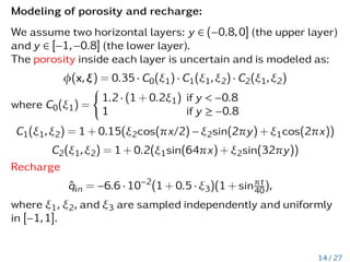 Modeling of porosity and recharge:
We assume two horizontal layers: y ∈ (−0.8,0] (the upper layer)
and y ∈ [−1,−0.8] (the lower layer).
The porosity inside each layer is uncertain and is modeled as:
φ(x,ξ) = 0.35 · C0(ξ1) · C1(ξ1,ξ2) · C2(ξ1,ξ2)
where C0(ξ1) =
(
1.2 · (1 + 0.2ξ1) if y  −0.8
1 if y ≥ −0.8
C1(ξ1,ξ2) = 1 + 0.15(ξ2cos(πx/2) − ξ2sin(2πy) + ξ1cos(2πx))
C2(ξ1,ξ2) = 1 + 0.2(ξ1sin(64πx) + ξ2sin(32πy))
Recharge
q̂in = −6.6 · 10−2
(1 + 0.5 · ξ3)(1 + sinπt
40),
where ξ1, ξ2, and ξ3 are sampled independently and uniformly
in [−1,1].
14 / 27
 