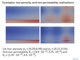 Examples: two porosity and two permeability realisations
1st row: porosity φ1 ∈ (0.29,0.49) and φ2 ∈ (0.21,0.54).
2nd row: permeability K1 ∈ (5.9 · 10−10,3.25 · 10−9) and
K2 ∈ (1.97 · 10−10,4.5 · 10−9).
15 / 27
 