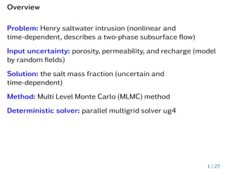 Overview
Problem: Henry saltwater intrusion (nonlinear and
time-dependent, describes a two-phase subsurface flow)
Input uncertainty: porosity, permeability, and recharge (model
by random fields)
Solution: the salt mass fraction (uncertain and
time-dependent)
Method: Multi Level Monte Carlo (MLMC) method
Deterministic solver: parallel multigrid solver ug4
1 / 27
 