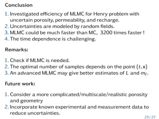 Conclusion
1. Investigated efficiency of MLMC for Henry problem with
uncertain porosity, permeability, and recharge.
2. Uncertainties are modeled by random fields.
3. MLMC could be much faster than MC, 3200 times faster !
4. The time dependence is challenging.
Remarks:
1. Check if MLMC is needed.
2. The optimal number of samples depends on the point (t,x)
3. An advanced MLMC may give better estimates of L and m`.
Future work:
1. Consider a more complicated/multiscale/realistic porosity
and geometry
2. Incorporate known experimental and measurement data to
reduce uncertainties.
23 / 27
 