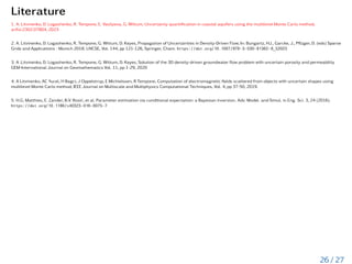 Literature
1. A. Litvinenko, D. Logashenko, R. Tempone, E. Vasilyeva, G. Wittum, Uncertainty quantification in coastal aquifers using the multilevel Monte Carlo method,
arXiv:2302.07804, 2023
2. A. Litvinenko, D. Logashenko, R. Tempone, G. Wittum, D. Keyes, Propagation of Uncertainties in Density-Driven Flow, In: Bungartz, HJ., Garcke, J., Pflüger, D. (eds) Sparse
Grids and Applications - Munich 2018. LNCSE, Vol. 144, pp 121-126, Springer, Cham. https://doi.org/10.1007/978-3-030-81362-8_52023
3. A .Litvinenko, D. Logashenko, R. Tempone, G. Wittum, D. Keyes, Solution of the 3D density-driven groundwater flow problem with uncertain porosity and permeability
GEM-International Journal on Geomathematics Vol. 11, pp 1-29, 2020
4. A Litvinenko, AC Yucel, H Bagci, J Oppelstrup, E Michielssen, R Tempone, Computation of electromagnetic fields scattered from objects with uncertain shapes using
multilevel Monte Carlo method, IEEE Journal on Multiscale and Multiphysics Computational Techniques, Vol. 4, pp 37-50, 2019.
5. H.G. Matthies, E. Zander, B.V. Rosić, et al. Parameter estimation via conditional expectation: a Bayesian inversion. Adv. Model. and Simul. in Eng. Sci. 3, 24 (2016).
https://doi.org/10.1186/s40323-016-0075-7
26 / 27
 