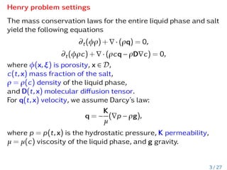 Henry problem settings
The mass conservation laws for the entire liquid phase and salt
yield the following equations
∂t(φρ) + ∇ · (ρq) = 0,
∂t(φρc) + ∇ · (ρcq − ρD∇c) = 0,
where φ(x,ξ) is porosity, x ∈ D,
c(t,x) mass fraction of the salt,
ρ = ρ(c) density of the liquid phase,
and D(t,x) molecular diffusion tensor.
For q(t,x) velocity, we assume Darcy’s law:
q = −
K
µ
(∇p − ρg),
where p = p(t,x) is the hydrostatic pressure, K permeability,
µ = µ(c) viscosity of the liquid phase, and g gravity.
3 / 27
 