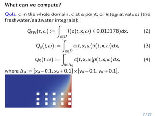 What can we compute?
QoIs: c in the whole domain, c at a point, or integral values (the
freshwater/saltwater integrals):
QFW(t,ω) :=
Z
x∈D
I(c(t,x,ω) ≤ 0.012178)dx, (2)
Qs(t,ω) :=
Z
x∈D
c(t,x,ω)ρ(t,x,ω)dx, (3)
Q9(t,ω) :=
Z
x∈∆9
c(t,x,ω)ρ(t,x,ω)dx, (4)
where ∆9 := [x9 − 0.1,x9 + 0.1] × [y9 − 0.1,y9 + 0.1].
7 / 27
 