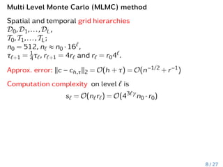 Multi Level Monte Carlo (MLMC) method
Spatial and temporal grid hierarchies
D0,D1,...,DL,
T0,T1,...,TL;
n0 = 512, n` ≈ n0 · 16`,
τ`+1 = 1
4τ`, r`+1 = 4r` and r` = r04`.
Approx. error: kc − ch,τk2 = O(h + τ) = O(n−1/2 + r−1)
Computation complexity on level ` is
s` = O(n`r`) = O(43`γ
n0 · r0)
8 / 27
 