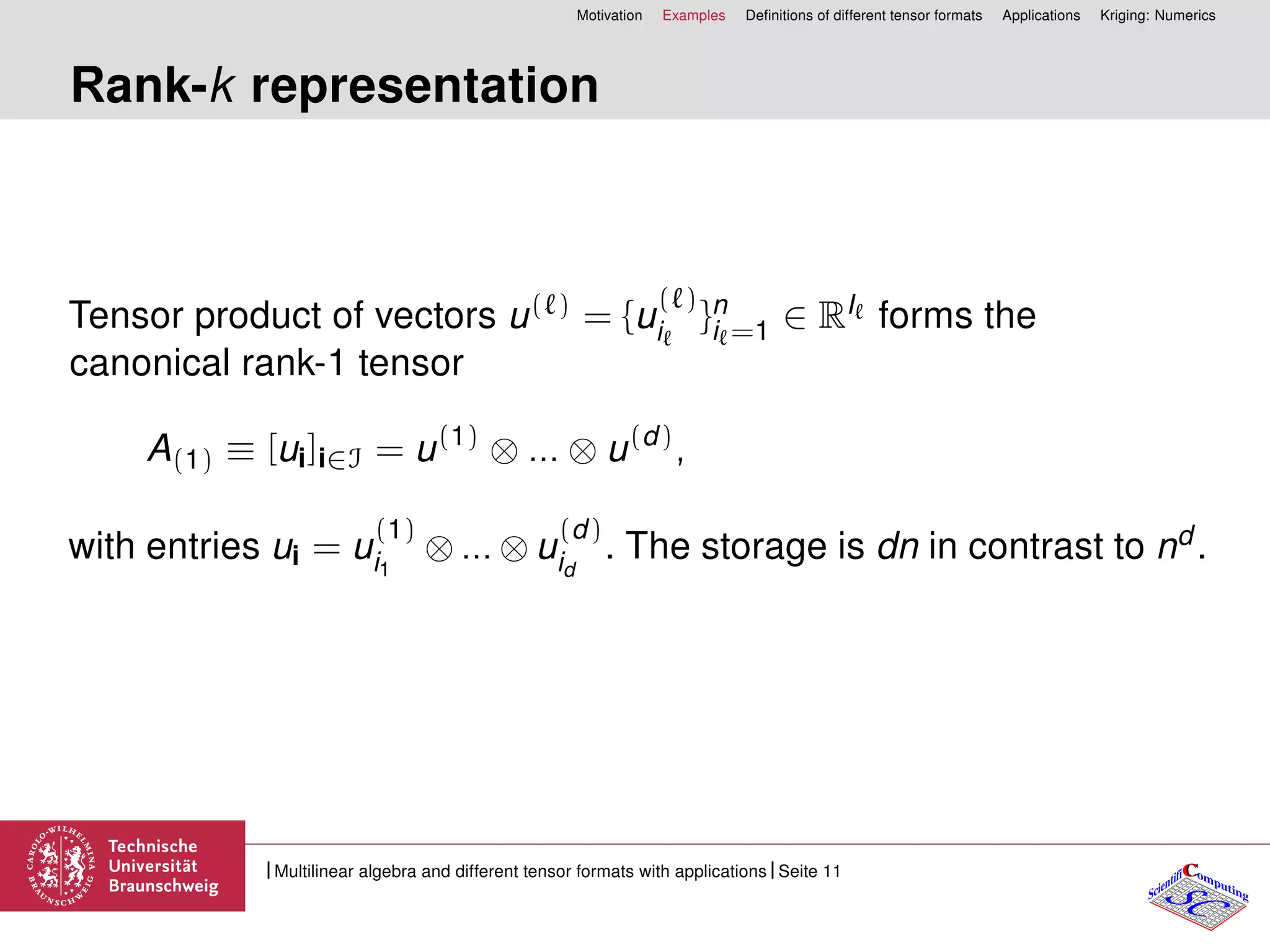 Motivation Examples Deﬁnitions of different tensor formats Applications Kriging: Numerics
Rank-k representation
Tensor product of vectors u( ) = {u
( )
i }n
i =1 ∈ RI forms the
canonical rank-1 tensor
A(1) ≡ [ui]i∈I = u(1)
⊗ ... ⊗ u(d)
,
with entries ui = u
(1)
i1
⊗ ... ⊗ u
(d)
id
. The storage is dn in contrast to nd .
CC
SCScientifi omputing
Multilinear algebra and different tensor formats with applications Seite 11
 