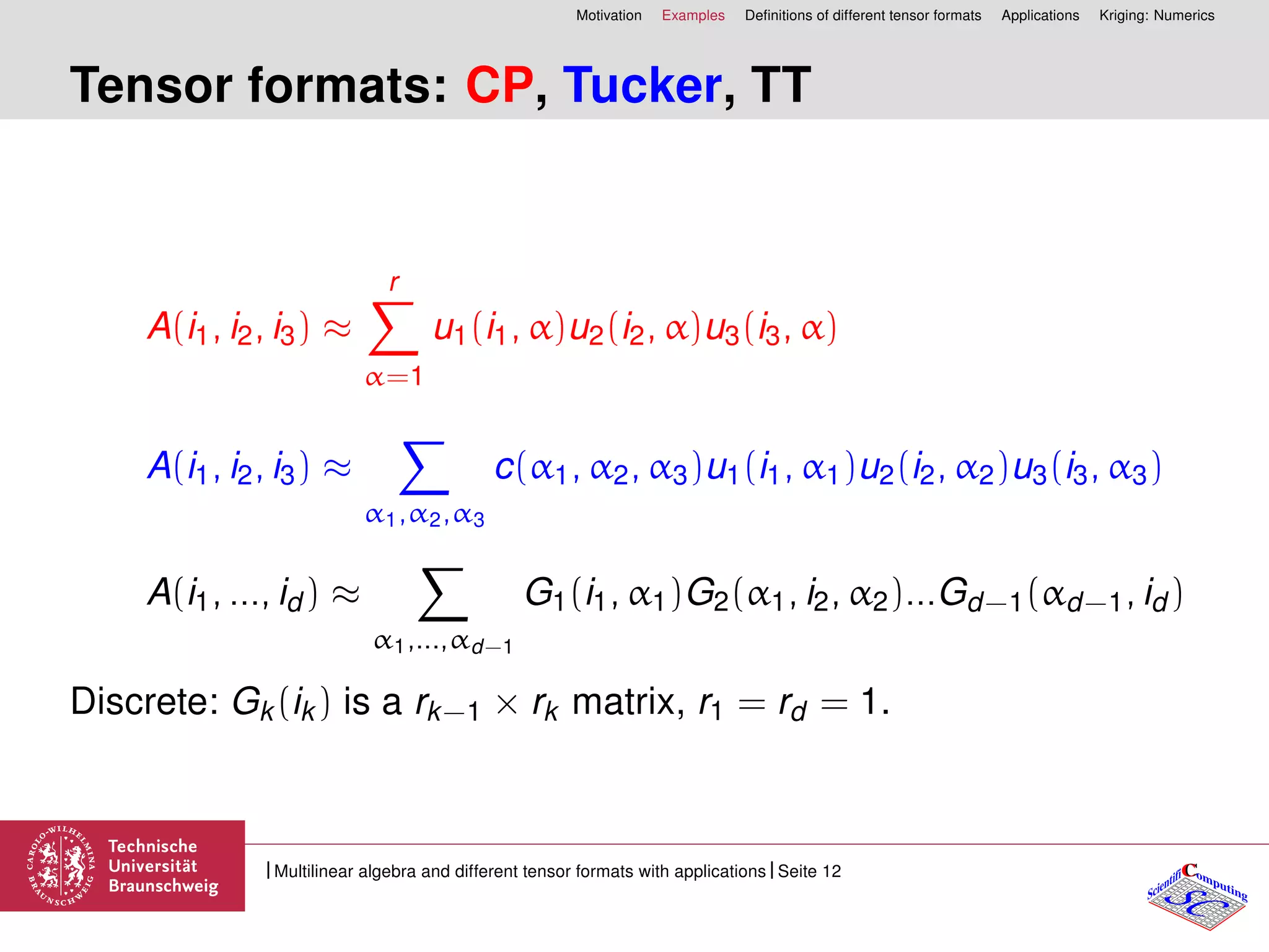 Motivation Examples Deﬁnitions of different tensor formats Applications Kriging: Numerics
Tensor formats: CP, Tucker, TT
A(i1, i2, i3) ≈
r
α=1
u1(i1, α)u2(i2, α)u3(i3, α)
A(i1, i2, i3) ≈
α1,α2,α3
c(α1, α2, α3)u1(i1, α1)u2(i2, α2)u3(i3, α3)
A(i1, ..., id ) ≈
α1,...,αd−1
G1(i1, α1)G2(α1, i2, α2)...Gd−1(αd−1, id )
Discrete: Gk(ik) is a rk−1 × rk matrix, r1 = rd = 1.
CC
SCScientifi omputing
Multilinear algebra and different tensor formats with applications Seite 12
 