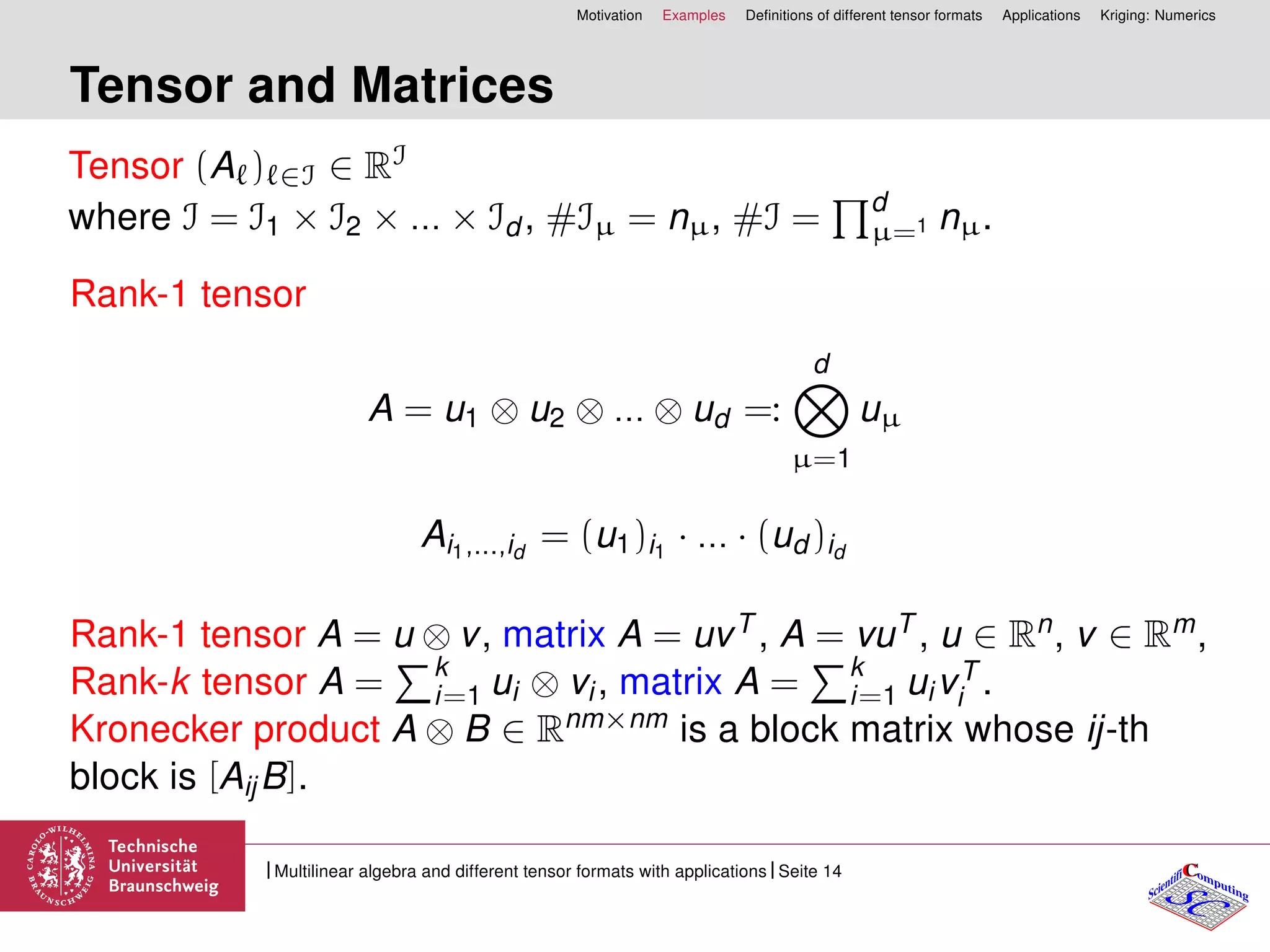 Motivation Examples Deﬁnitions of different tensor formats Applications Kriging: Numerics
Tensor and Matrices
Tensor (A ) ∈I ∈ RI
where I = I1 × I2 × ... × Id , #Iµ = nµ, #I = d
µ=1 nµ.
Rank-1 tensor
A = u1 ⊗ u2 ⊗ ... ⊗ ud =:
d
µ=1
uµ
Ai1,...,id
= (u1)i1
· ... · (ud )id
Rank-1 tensor A = u ⊗ v, matrix A = uvT , A = vuT , u ∈ Rn, v ∈ Rm,
Rank-k tensor A = k
i=1 ui ⊗ vi, matrix A = k
i=1 uivT
i .
Kronecker product A ⊗ B ∈ Rnm×nm is a block matrix whose ij-th
block is [AijB].
CC
SCScientifi omputing
Multilinear algebra and different tensor formats with applications Seite 14
 