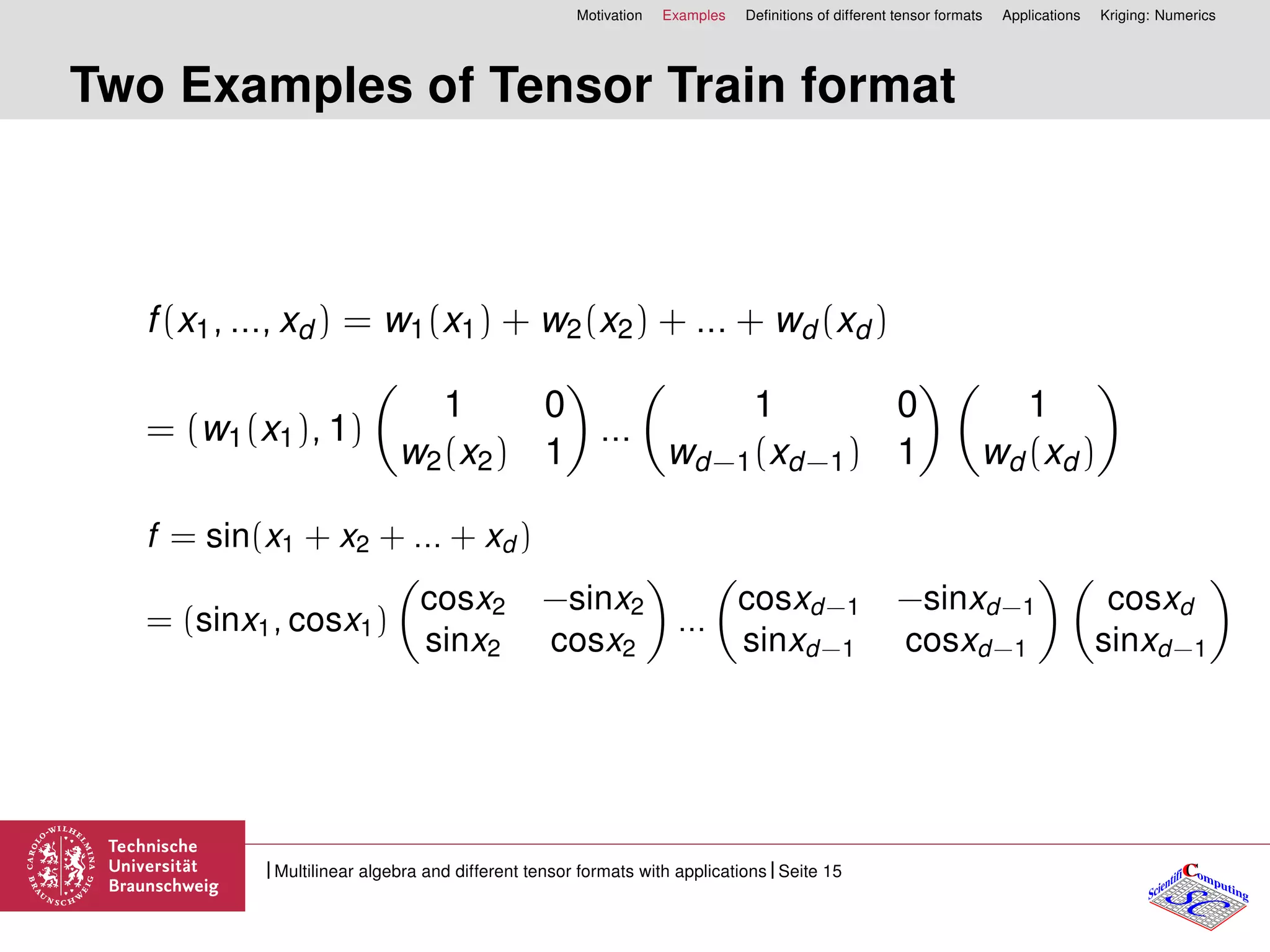 Motivation Examples Deﬁnitions of different tensor formats Applications Kriging: Numerics
Two Examples of Tensor Train format
f(x1, ..., xd ) = w1(x1) + w2(x2) + ... + wd (xd )
= (w1(x1), 1)
1 0
w2(x2) 1
...
1 0
wd−1(xd−1) 1
1
wd (xd )
f = sin(x1 + x2 + ... + xd )
= (sinx1, cosx1)
cosx2 −sinx2
sinx2 cosx2
...
cosxd−1 −sinxd−1
sinxd−1 cosxd−1
cosxd
sinxd−1
CC
SCScientifi omputing
Multilinear algebra and different tensor formats with applications Seite 15
 