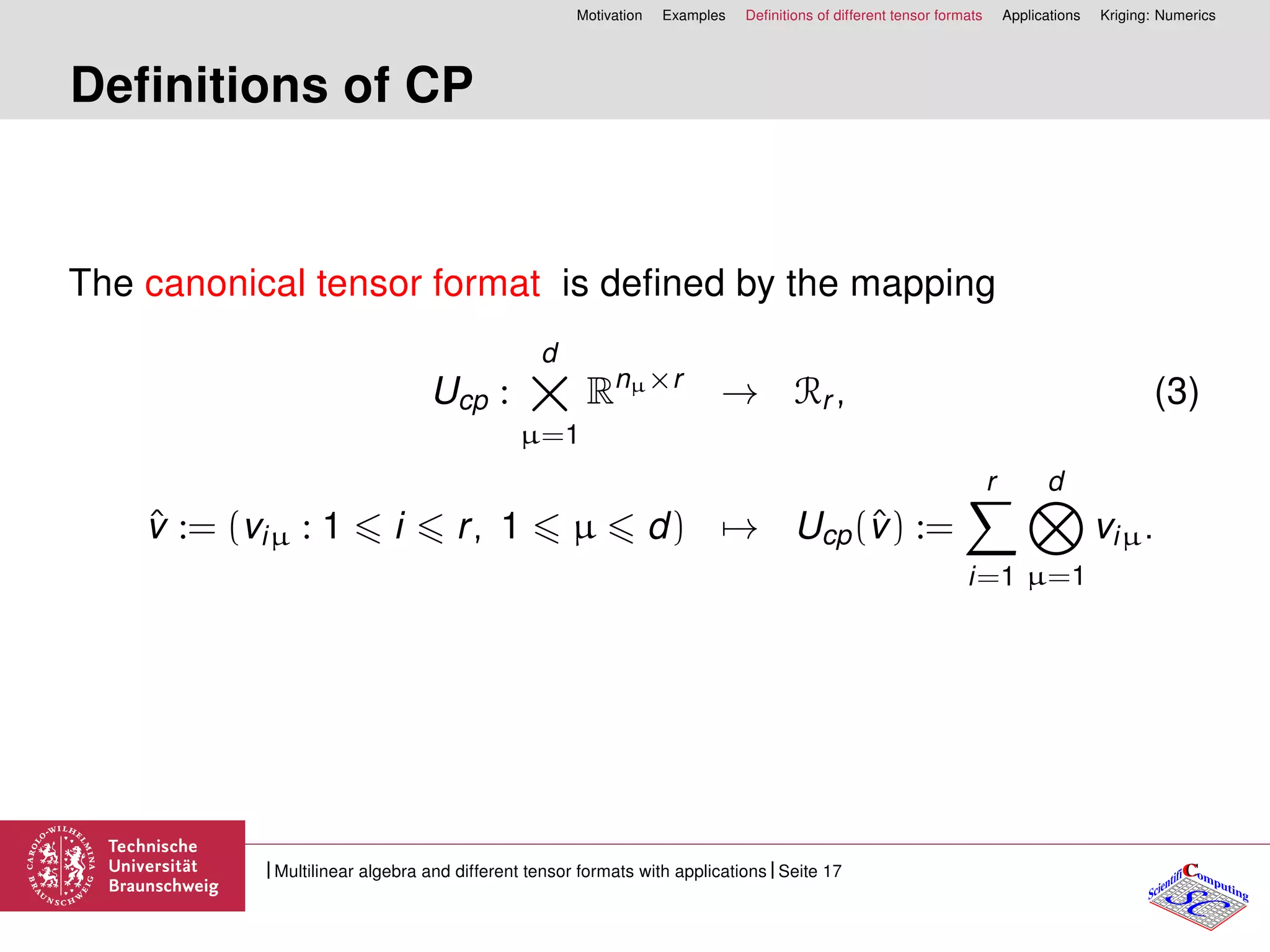 Motivation Examples Deﬁnitions of different tensor formats Applications Kriging: Numerics
Deﬁnitions of CP
The canonical tensor format is deﬁned by the mapping
Ucp :
d
×µ=1
Rnµ×r
→ Rr , (3)
ˆv := (viµ : 1 i r, 1 µ d) → Ucp(ˆv) :=
r
i=1
d
µ=1
viµ.
CC
SCScientifi omputing
Multilinear algebra and different tensor formats with applications Seite 17
 