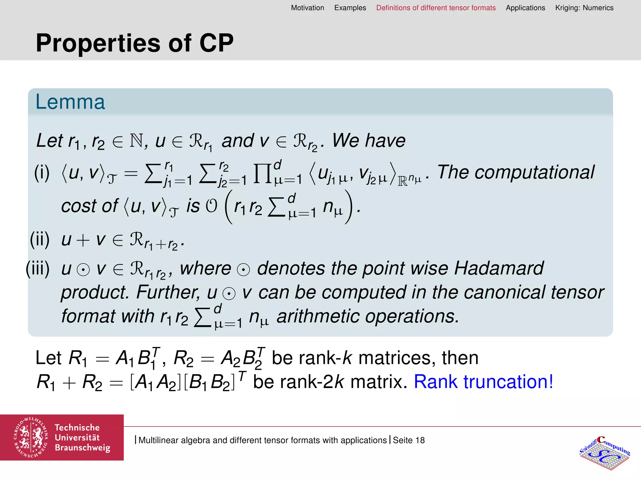 Motivation Examples Deﬁnitions of different tensor formats Applications Kriging: Numerics
Properties of CP
Lemma
Let r1, r2 ∈ N, u ∈ Rr1
and v ∈ Rr2
. We have
(i) u, v T = r1
j1=1
r2
j2=1
d
µ=1 uj1µ, vj2µ Rnµ . The computational
cost of u, v T is O r1r2
d
µ=1 nµ .
(ii) u + v ∈ Rr1+r2
.
(iii) u v ∈ Rr1r2
, where denotes the point wise Hadamard
product. Further, u v can be computed in the canonical tensor
format with r1r2
d
µ=1 nµ arithmetic operations.
Let R1 = A1BT
1 , R2 = A2BT
2 be rank-k matrices, then
R1 + R2 = [A1A2][B1B2]T be rank-2k matrix. Rank truncation!
CC
SCScientifi omputing
Multilinear algebra and different tensor formats with applications Seite 18
 