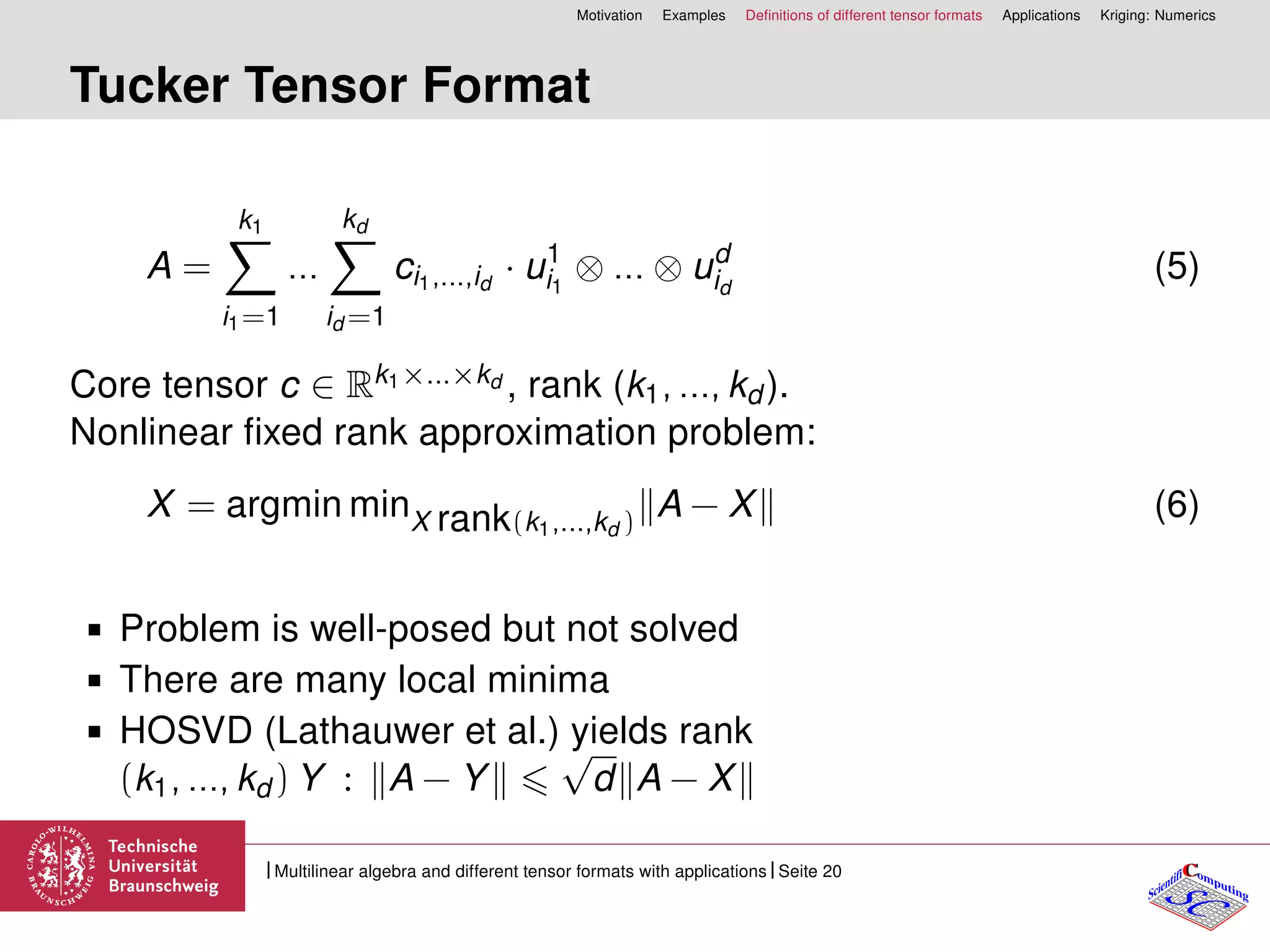 Motivation Examples Deﬁnitions of different tensor formats Applications Kriging: Numerics
Tucker Tensor Format
A =
k1
i1=1
...
kd
id =1
ci1,...,id
· u1
i1
⊗ ... ⊗ ud
id
(5)
Core tensor c ∈ Rk1×...×kd , rank (k1, ..., kd ).
Nonlinear ﬁxed rank approximation problem:
X = argmin minX rank(k1,...,kd )
A − X (6)
Problem is well-posed but not solved
There are many local minima
HOSVD (Lathauwer et al.) yields rank
(k1, ..., kd ) Y : A − Y
√
d A − X
CC
SCScientifi omputing
Multilinear algebra and different tensor formats with applications Seite 20
 