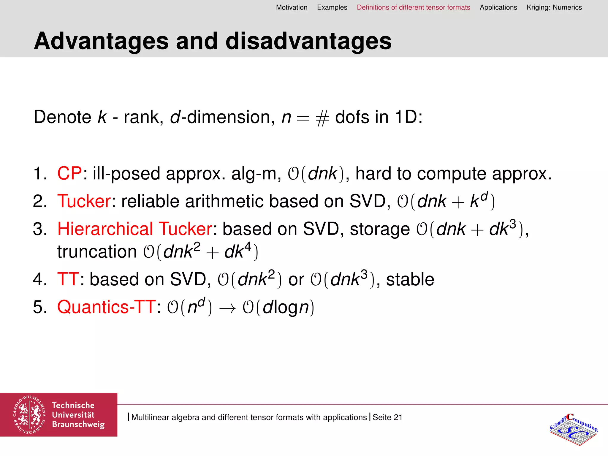 Motivation Examples Deﬁnitions of different tensor formats Applications Kriging: Numerics
Advantages and disadvantages
Denote k - rank, d-dimension, n = # dofs in 1D:
1. CP: ill-posed approx. alg-m, O(dnk), hard to compute approx.
2. Tucker: reliable arithmetic based on SVD, O(dnk + kd )
3. Hierarchical Tucker: based on SVD, storage O(dnk + dk3),
truncation O(dnk2 + dk4)
4. TT: based on SVD, O(dnk2) or O(dnk3), stable
5. Quantics-TT: O(nd ) → O(dlogn)
CC
SCScientifi omputing
Multilinear algebra and different tensor formats with applications Seite 21
 