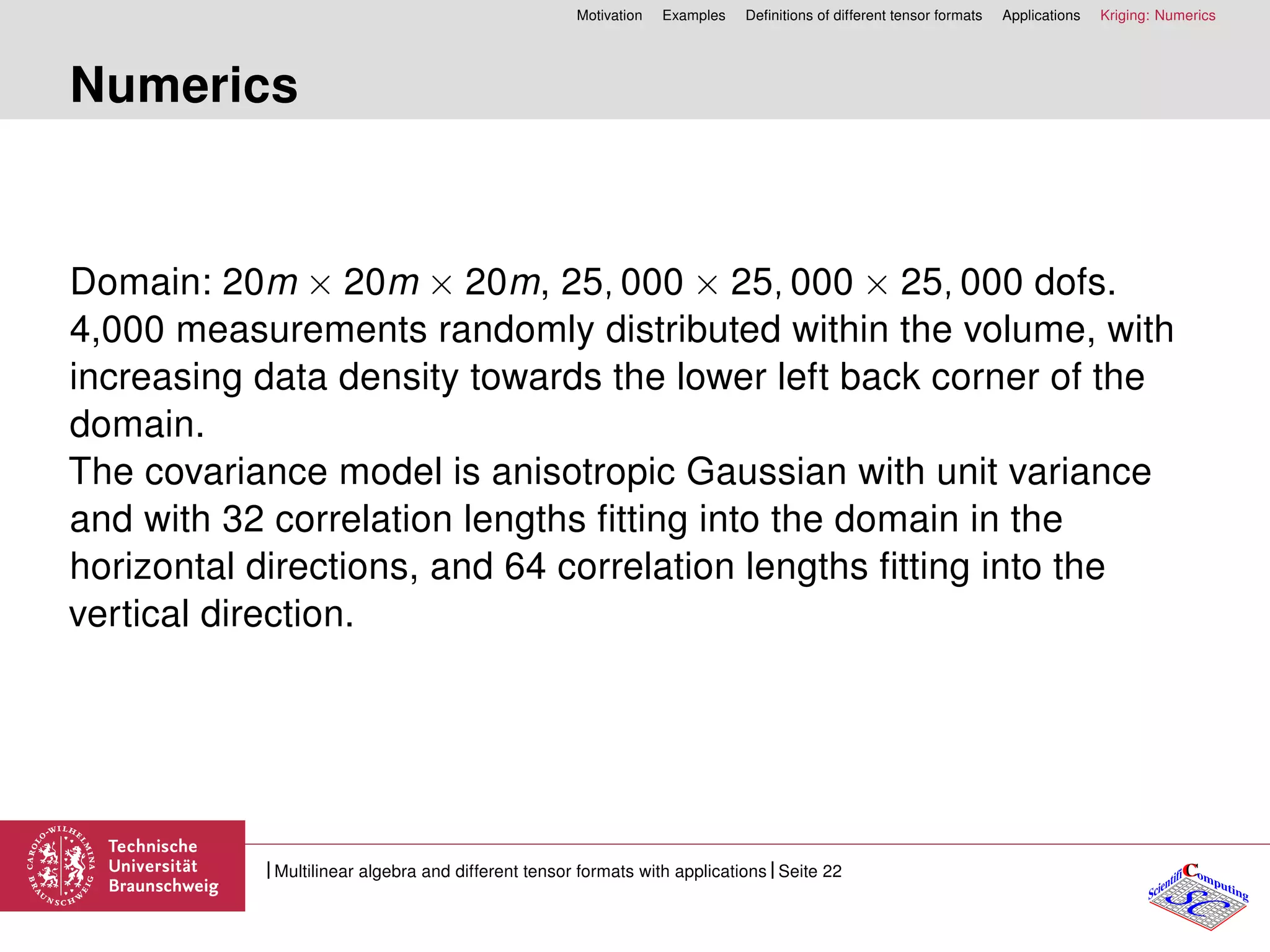 Motivation Examples Deﬁnitions of different tensor formats Applications Kriging: Numerics
Numerics
Domain: 20m × 20m × 20m, 25, 000 × 25, 000 × 25, 000 dofs.
4,000 measurements randomly distributed within the volume, with
increasing data density towards the lower left back corner of the
domain.
The covariance model is anisotropic Gaussian with unit variance
and with 32 correlation lengths ﬁtting into the domain in the
horizontal directions, and 64 correlation lengths ﬁtting into the
vertical direction.
CC
SCScientifi omputing
Multilinear algebra and different tensor formats with applications Seite 22
 