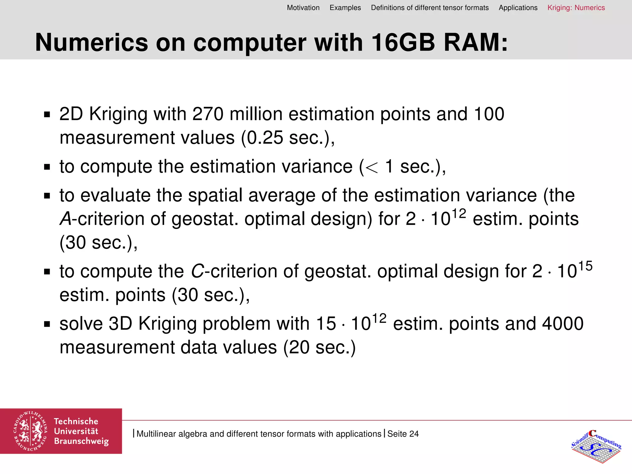 Motivation Examples Deﬁnitions of different tensor formats Applications Kriging: Numerics
Numerics on computer with 16GB RAM:
2D Kriging with 270 million estimation points and 100
measurement values (0.25 sec.),
to compute the estimation variance (< 1 sec.),
to evaluate the spatial average of the estimation variance (the
A-criterion of geostat. optimal design) for 2 · 1012 estim. points
(30 sec.),
to compute the C-criterion of geostat. optimal design for 2 · 1015
estim. points (30 sec.),
solve 3D Kriging problem with 15 · 1012 estim. points and 4000
measurement data values (20 sec.)
CC
SCScientifi omputing
Multilinear algebra and different tensor formats with applications Seite 24
 