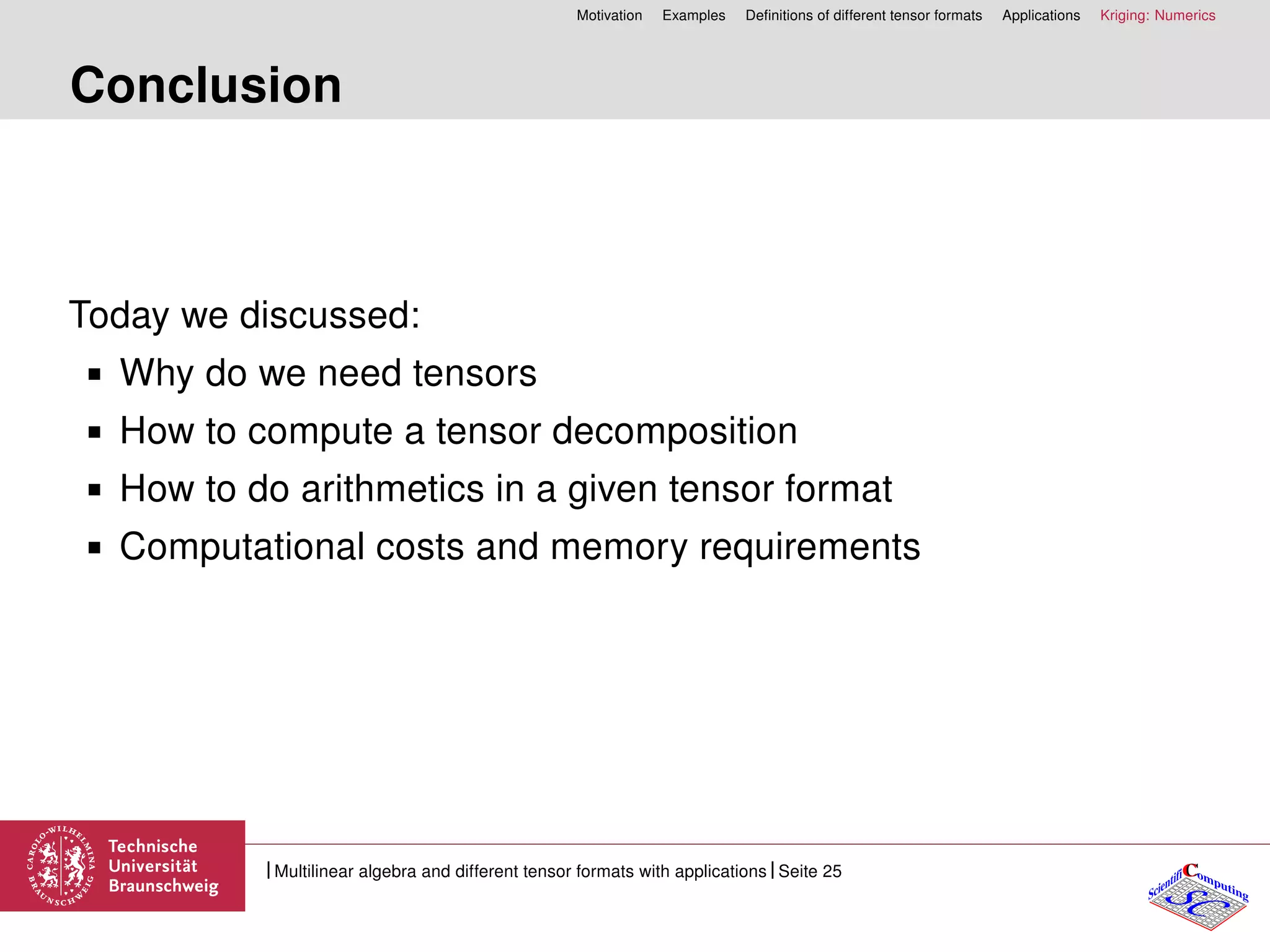 Motivation Examples Deﬁnitions of different tensor formats Applications Kriging: Numerics
Conclusion
Today we discussed:
Why do we need tensors
How to compute a tensor decomposition
How to do arithmetics in a given tensor format
Computational costs and memory requirements
CC
SCScientifi omputing
Multilinear algebra and different tensor formats with applications Seite 25
 