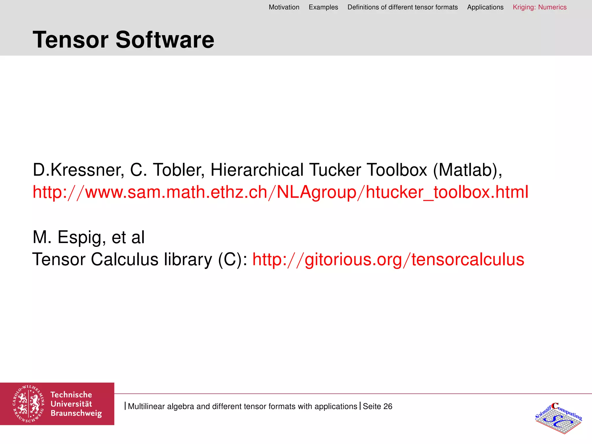 Motivation Examples Deﬁnitions of different tensor formats Applications Kriging: Numerics
Tensor Software
D.Kressner, C. Tobler, Hierarchical Tucker Toolbox (Matlab),
http://www.sam.math.ethz.ch/NLAgroup/htucker_toolbox.html
M. Espig, et al
Tensor Calculus library (C): http://gitorious.org/tensorcalculus
CC
SCScientifi omputing
Multilinear algebra and different tensor formats with applications Seite 26
 