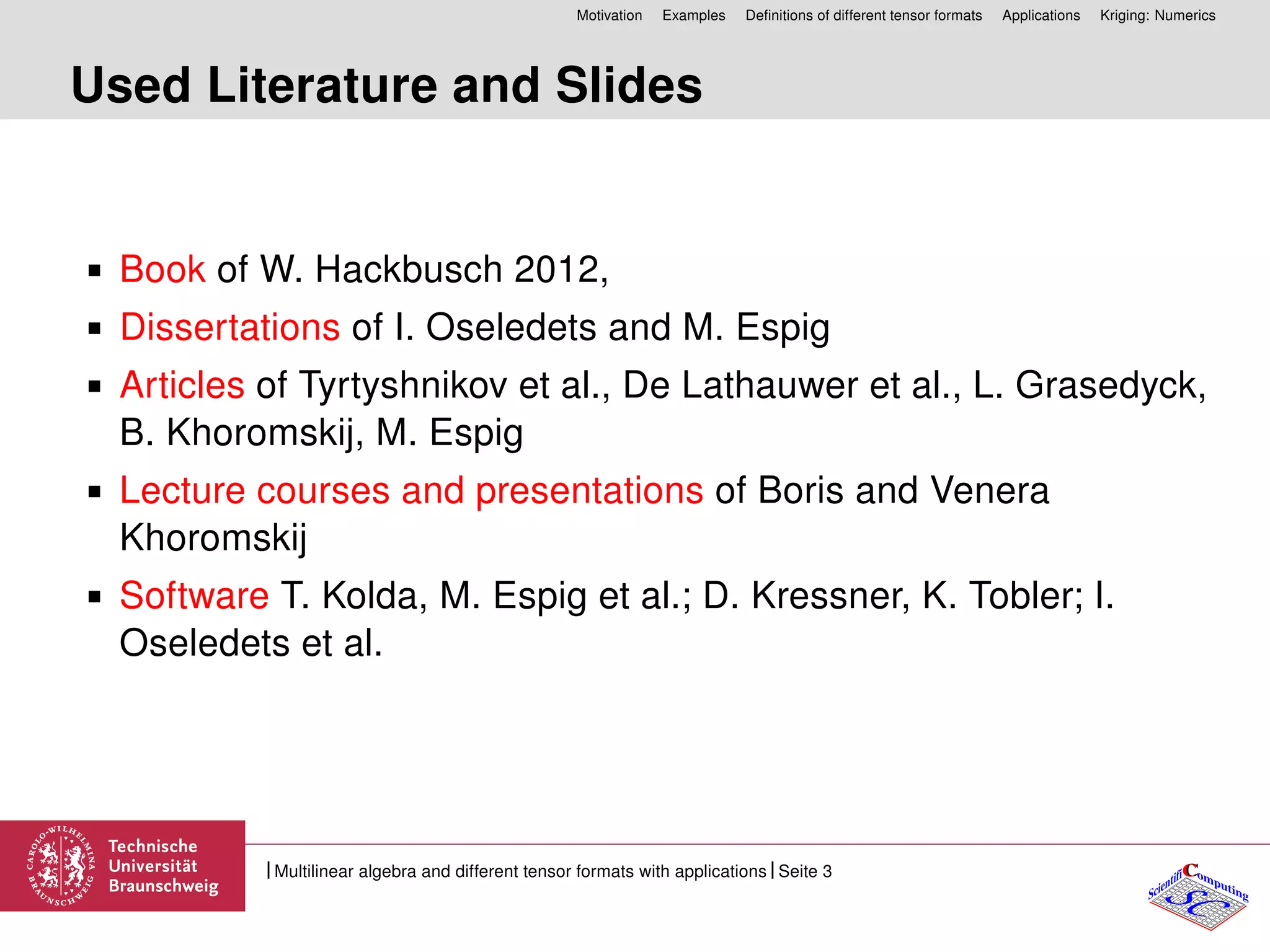 Motivation Examples Deﬁnitions of different tensor formats Applications Kriging: Numerics
Used Literature and Slides
Book of W. Hackbusch 2012,
Dissertations of I. Oseledets and M. Espig
Articles of Tyrtyshnikov et al., De Lathauwer et al., L. Grasedyck,
B. Khoromskij, M. Espig
Lecture courses and presentations of Boris and Venera
Khoromskij
Software T. Kolda, M. Espig et al.; D. Kressner, K. Tobler; I.
Oseledets et al.
CC
SCScientifi omputing
Multilinear algebra and different tensor formats with applications Seite 3
 
