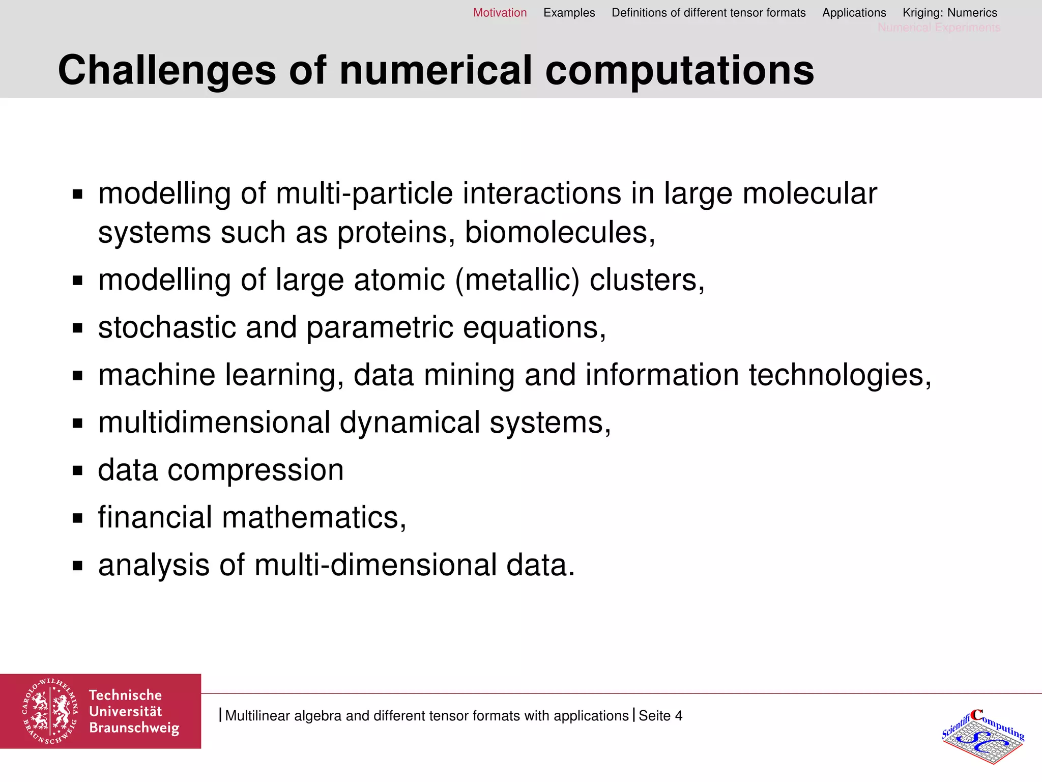 Motivation Examples Deﬁnitions of different tensor formats Applications Kriging: Numerics
Numerical Experiments
Challenges of numerical computations
modelling of multi-particle interactions in large molecular
systems such as proteins, biomolecules,
modelling of large atomic (metallic) clusters,
stochastic and parametric equations,
machine learning, data mining and information technologies,
multidimensional dynamical systems,
data compression
ﬁnancial mathematics,
analysis of multi-dimensional data.
CC
SCScientifi omputing
Multilinear algebra and different tensor formats with applications Seite 4
 